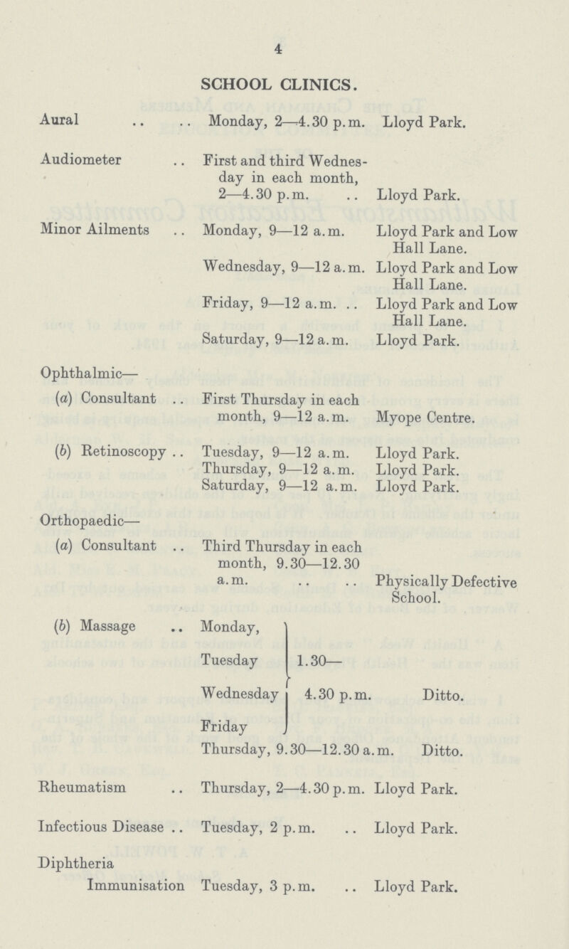 4 SCHOOL CLINICS. Aural Monday, 2—4.30 p.m. Lloyd Park. Audiometer First and third Wednes day in each month, 2—4.30 p.m. Lloyd Park. Minor Ailments Monday, 9—12 a.m. Lloyd Park and Low Hall Lane. Wednesday, 9—12 a.m. Lloyd Park and Low Hall Lane. Friday, 9—12 a.m. Lloyd Park and Low Hall Lane. Saturday, 9—12 a.m. Lloyd Park. Ophthalmic— (a) Consultant First Thursday in each month, 9—12 a.m. Myope Centre. (b) Retinoscopy Tuesday, 9—12 a.m. Lloyd Park. Thursday, 9—12 a. m. Lloyd Park. Saturday, 9—12 a.m. Lloyd Park. Orthopaedic— (a) Consultant Third Thursday in each month, 9.30—12.30 a.m. Physically Defective School. (b) Massage Monday, 1.30— 4.30 p.m. Ditto. Tuesday Wednesday Friday Thursday, 9.30—12.30 a.m. Ditto. Rheumatism Thursday, 2—4.30 p.m. Lloyd Park. Infectious Disease Tuesday, 2 p.m. Lloyd Park. Diphtheria Immunisation Tuesday, 3 p.m. Lloyd Park.