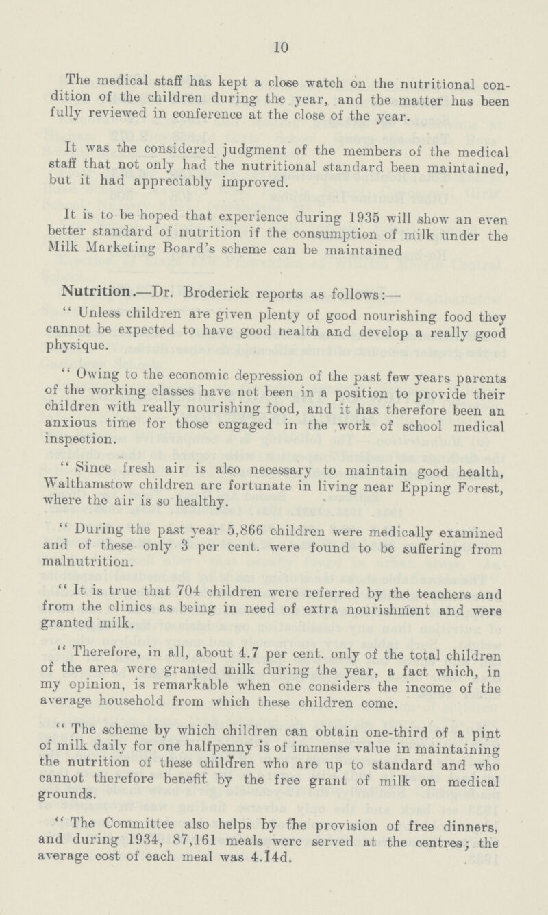 10 The medical staff has kept a close watch on the nutritional con dition of the children during the year, and the matter has been fully reviewed in conference at the close of the year. It was the considered judgment of the members of the medical staff that not only had the nutritional standard been maintained, but it had appreciably improved. It is to be hoped that experience during 1935 will show an even better standard of nutrition if the consumption of milk under the Milk Marketing Board's scheme can be maintained Nutrition.—Dr. Broderick reports as follows:— Unless children are given plenty of good nourishing food they cannot be expected to have good nealth and develop a really good physique. Owing to the economic depression of the past few years parents of the working classes have not been in a position to provide their children with really nourishing food, and it has therefore been an anxious time for those engaged in the work of school medical inspection. Since fresh air is also necessary to maintain good health, Walthamstow children are fortunate in living near Epping Forest, where the air is so healthy. During the past year 5,866 children were medically examined and of these only 3 per cent. were found to be suffering from malnutrition. It is true that 704 children were referred by the teachers and from the clinics as being in need of extra nourishment and were granted milk. Therefore, in all, about 4.7 per cent. only of the total children of the area were granted milk during the year, a fact which, in my opinion, is remarkable when one considers the income of the average household from which these children come. The scheme by which children can obtain one-third of a pint of milk daily for one halfpenny is of immense value in maintaining the nutrition of these children who are up to standard and who cannot therefore benefit by the free grant of milk on medical grounds. The Committee also helps by the provision of free dinners, and during 1934, 87,161 meals were served at the centres; the average cost of each meal was 4.l4d.