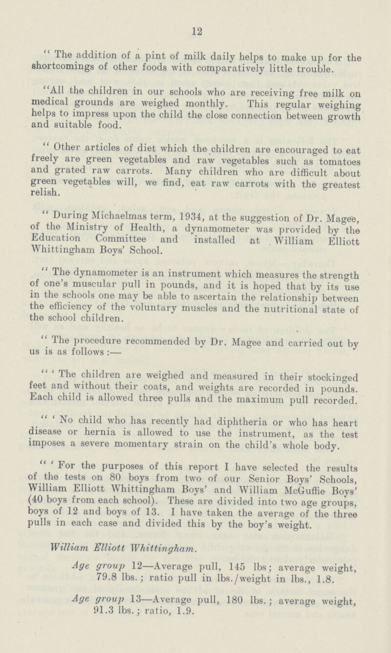 12  The addition of a pint of milk daily helps to make up for the shortcomings of other foods with comparatively little trouble. All the children in our schools who are receiving free milk on medical grounds are weighed monthly. This regular weighing helps to impress upon the child the close connection between growth and suitable food.  Other articles of diet which the children are encouraged to eat freely are green vegetables and raw vegetables such as tomatoes and grated raw carrots. Many children who are difficult about green vegetables will, we find, eat raw carrots with the greatest relish.  During Michaelmas term, 1934, at the suggestion of Dr. Magee, of the Ministry of Health, a dynamometer was provided by the Education Committee and installed at William Elliott Whittingham Boys' School.  The dynamometer is an instrument which measures the strength of one's muscular pull in pounds, and it is hoped that by its use in the schools one may be able to ascertain the relationship between the efficiency of the voluntary muscles and the nutritional state of the school children.  The procedure recommended by Dr. Magee and carried out by us is as follows:—  ' The children are weighed and measured in their stockinged feet and without their coats, and weights are recorded in pounds. Each child is allowed three pulls and the maximum pull recorded.  ' No child who has recently had diphtheria or who has heart disease or hernia is allowed to use the instrument, as the test imposes a severe momentary strain on the child's whole body.  ' For the purposes of this report I have selected the results of the tests on 80 boys from two of our Senior Boys' Schools, William Elliott Whittingham Boys' and William McGuffie Boys' (40 boys from each school). These are divided into two age groups, boys of 12 and boys of 13. I have taken the average of the three pulls in each case and divided this by the boy's weight. William Elliott Whittingham. Age group 12—Average pull, 145 lbs; average weight, 79.8 lbs.; ratio pull in lbs./weight in lbs., 1.8. Age group 13—Average pull, 180 lbs.; average weight, 91.3 lbs.; ratio, 1.9.