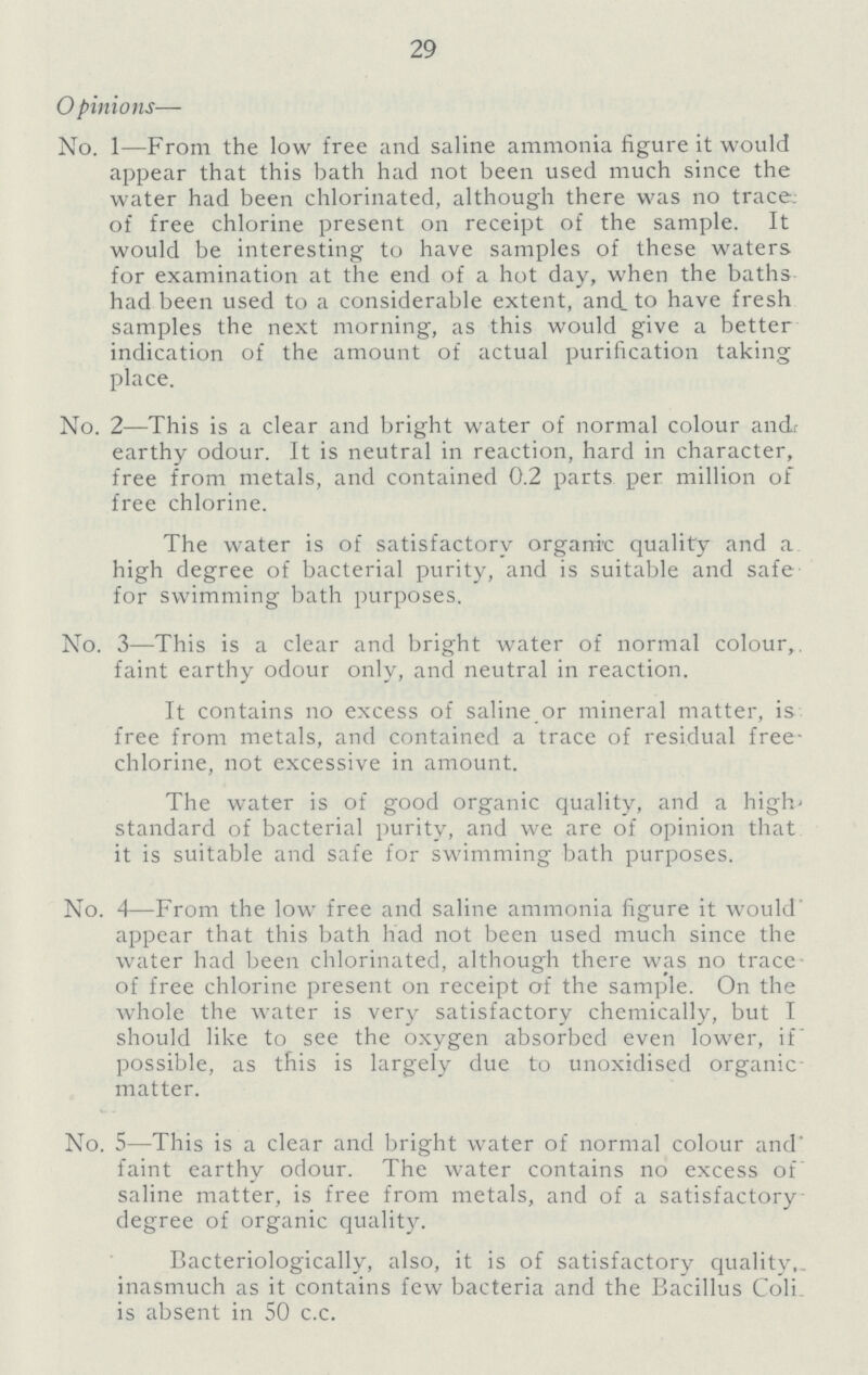 29 Opinions— No. 1—From the low free and saline ammonia figure it would appear that this bath had not been used much since the water had been chlorinated, although there was no trace: of free chlorine present on receipt of the sample. It would be interesting to have samples of these waters for examination at the end of a hot day, when the baths had been used to a considerable extent, and. to have fresh samples the next morning, as this would give a better indication of the amount of actual purification taking place. No. 2— This is a clear and bright water of normal colour ancL earthy odour. It is neutral in reaction, hard in character, free from metals, and contained 0.2 parts per million of free chlorine. The water is of satisfactory organic quality and a high degree of bacterial purity, and is suitable and safe for swimming bath purposes. No. 3— This is a clear and bright water of normal colour,, faint earthy odour only, and neutral in reaction. It contains no excess of saline or mineral matter, is free from metals, and contained a trace of residual free chlorine, not excessive in amount. The water is of good organic quality, and a high standard of bacterial purity, and we are of opinion that it is suitable and safe for swimming bath purposes. No. 4— From the low free and saline ammonia figure it would appear that this bath had not been used much since the water had been chlorinated, although there was no trace of free chlorine present on receipt of the sample. On the whole the water is very satisfactory chemically, but I should like to see the oxygen absorbed even lower, if possible, as this is largely due to unoxidised organic matter. No. 5— This is a clear and bright water of normal colour and' faint earthy odour. The water contains no excess of saline matter, is free from metals, and of a satisfactory degree of organic quality. Bacteriologically, also, it is of satisfactory quality,, inasmuch as it contains few bacteria and the Bacillus Coli. is absent in 50 c.c.