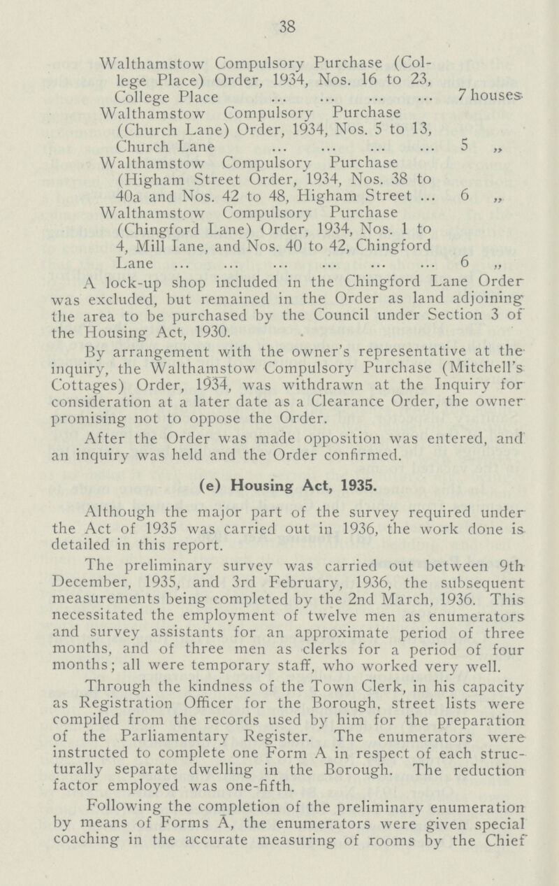 38 Walthamstow Compulsory Purchase (Col lege Place) Order, 1934, Nos. 16 to 23, College Place 7houses- Walthamstow Compulsory Purchase (Church Lane) Order, 1934, Nos. 5 to 13, Church Lane 5 ,, Walthamstow Compulsory Purchase (Iiigham Street Order, 1934, Nos. 38 to 40a and Nos. 42 to 48, Higham Street 6 „ Walthamstow Compulsory Purchase (Chingford Lane) Order, 1934, Nos. 1 to 4, Mill lane, and Nos. 40 to 42, Chingford Lane 6 „ A lock-up shop included in the Chingford Lane Order was excluded, but remained in the Order as land adjoining the area to be purchased by the Council under Section 3 of the Housing Act, 1930. By arrangement with the owner's representative at the inquiry, the Walthamstow Compulsory Purchase (Mitchell's Cottages) Order, 1934, was withdrawn at the Inquiry for consideration at a later date as a Clearance Order, the owner promising not to oppose the Order. After the Order was made opposition was entered, and an inquiry was held and the Order confirmed. (e) Housing Act, 1935. Although the major part of the survey required under the Act of 1935 was carried out in 1936, the work done is detailed in this report. The preliminary survey was carried out between 9th December, 1935, and 3rd February, 1936, the subsequent measurements being completed by the 2nd March, 1936. This necessitated the employment of twelve men as enumerators and survey assistants for an approximate period of three months, and of three men as clerks for a period of four months; all were temporary staff, who worked very well. Through the kindness of the Town Clerk, in his capacity as Registration Officer for the Borough, street lists were compiled from the records used by him for the preparation of the Parliamentary Register. The enumerators were instructed to complete one Form A in respect of each struc turally separate dwelling in the Borough. The reduction factor employed was one-fifth. Following the completion of the preliminary enumeration by means of Forms A, the enumerators were given special coaching in the accurate measuring of rooms by the Chief