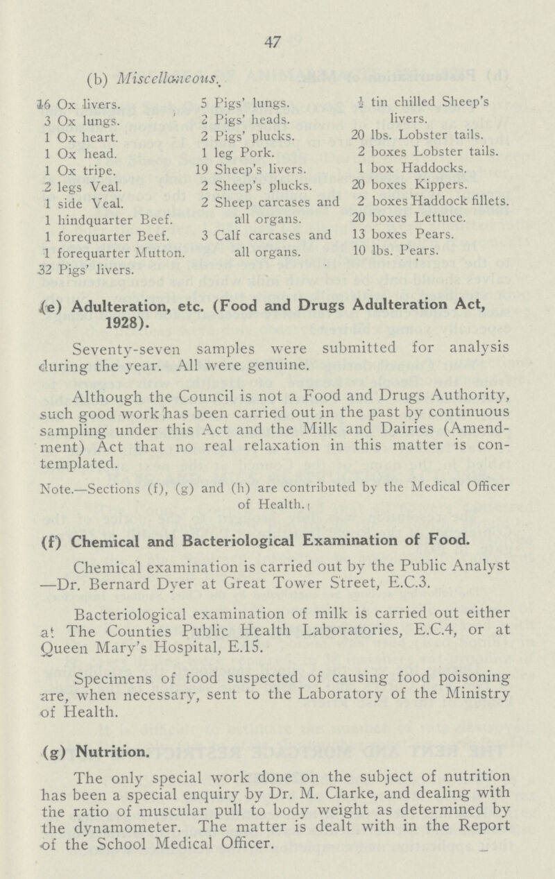 47 (b) Miscellaneous 16 Ox livers. 5 Pigs' lungs. ½ tin chilled Sheep's 3 Ox lungs. 2 Pigs' heads. livers. 1 Ox heart. 2 Pigs' plucks. 20 lbs. Lobster tails. 1 Ox head. 1 leg Pork. 2 boxes Lobster tails. 1 Ox tripe. 19 Sheep's livers. 1 box Haddocks. 2 legs Veal. 2 Sheep's plucks. 20 boxes Kippers. 1 side Veal. 2 Sheep carcases and 2 boxes Haddock fillets. 1 hindquarter Beef. all organs. 20 boxes Lettuce. 1 forequarter Beef. 3 Calf carcases and 13 boxes Pears. 1 forequarter Mutton. all organs. 10 lbs. Pears. 32 Pigs' livers. (e) Adulteration, etc. (Food and Drugs Adulteration Act, 1928). Seventy-seven samples were submitted for analysis during the year. All were genuine. Although the Council is not a Food and Drugs Authority, such good work has been carried out in the past by continuous sampling under this Act and the Milk and Dairies (Amend ment) Act that no real relaxation in this matter is con templated. Note.-Sections (f), (g) and (h) are contributed by the Medical Officer of Health. (f) Chemical and Bacteriological Examination of Food. Chemical examination is carried out by the Public Analyst -Dr. Bernard Dyer at Great Tower Street, E.C.3. Bacteriological examination of milk is carried out either at The Counties Public Health Laboratories, E.C.4, or at Queen Mary's Hospital, E.15. Specimens of food suspected of causing food poisoning are, when necessary, sent to the Laboratory of the Ministry of Health. (g) Nutrition. The only special work done on the subject of nutrition has been a special enquiry by Dr. M. Clarke, and dealing with the ratio of muscular pull to body weight as determined by the dynamometer. The matter is dealt with in the Report of the School Medical Officer.