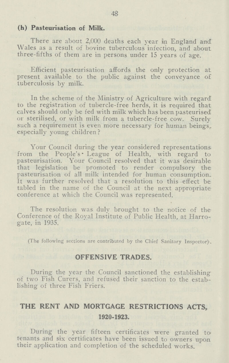 48 (h) Pasteurisation of Milk. There are about 2,000 deaths each year in England and Wales as a result of bovine tuberculous infection, and about three-fifths of them are in persons under 15 years of age. Efficient pasteurisation affords the only protection at present available to the public against the conveyance of tuberculosis by milk. In the scheme of the Ministry of Agriculture with regard to the registration of tubercle-free herds, it is required that calves should only be fed with milk which has been pasteurised or sterilised, or with milk from a tubercle-free cow. Surely such a requirement is even more necessary for human beings, especially young children? Your Council during the year considered representations, from the People's League of Health, with regard to pasteurisation. Your Council resolved that it was desirable that legislation be promoted to render compulsory the pasteurisation of all milk intended for human consumption. It was further resolved that a resolution to this effect be tabled in the name of the Council at the next appropriate conference at which the Council was represented. The resolution was duly brought to the notice of the Conference of the Royal Institute of Public Health, at Harro gate, in 1935. (The following sections are contributed by the Chief Sanitary Inspector). OFFENSIVE TRADES. During the year the Council sanctioned the establishing of two Fish Curers, and refused their sanction to the estab lishing of three Fish Friers. THE RENT AND MORTGAGE RESTRICTIONS ACTS, 1920-1923. During the year fifteen certificates were granted to tenants and six certificates have been issued to owners upon their application and completion of the scheduled works.