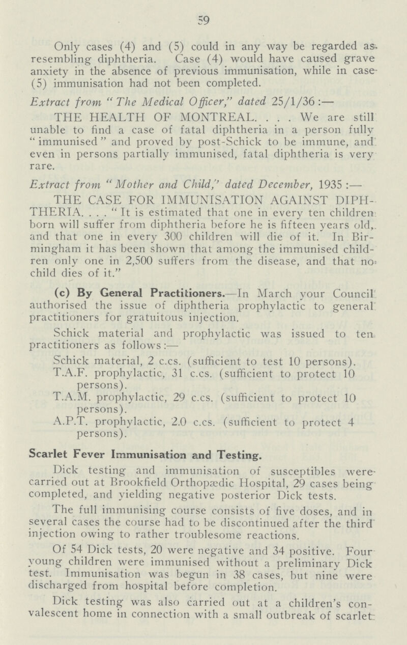 59 Only cases (4) and (5) could in any way be regarded as. resembling diphtheria. Case (4) would have caused grave anxiety in the absence of previous immunisation, while in case (5) immunisation had not been completed. Extract from The Medical Officer, dated 25/1/36:— THE HEALTH OF MONTREAL. We are still unable to find a case of fatal diphtheria in a person fully immunised and proved by post-Schick to be immune, and even in persons partially immunised, fatal diphtheria is very rare. Extract from Mother and Child,'' dated December, 1935:— THE CASE FOR IMMUNISATION AGAINST DIPH THERIA It is estimated that one in every ten children born will suffer from diphtheria before he is fifteen years old, and that one in every 300 children will die of it. In Bir mingham it has been shown that among the immunised child ren only one in 2,500 suffers from the disease, and that no. child dies of it. (c) By General Practitioners.—In March your Council authorised the issue of diphtheria prophylactic to general practitioners for gratuitous injection. Schick material and prophylactic was issued to ten practitioners as follows:— Schick material, 2 c.cs. (sufficient to test 10 persons). T.A.F. prophylactic, 31 c.cs. (sufficient to protect 10 persons). T.A.M. prophylactic, 29 c.cs. (sufficient to protect 10 persons). A.P.T. prophylactic, 2.0 c.cs. (sufficient to protect 4 persons). Scarlet Fever Immunisation and Testing. Dick testing and immunisation of susceptibles were carried out at Brookfield Orthopa?dic Hospital, 29 cases being completed, and yielding negative posterior Dick tests. The full immunising course consists of five doses, and in several cases the course had to be discontinued after the third injection owing to rather troublesome reactions. Of 54 Dick tests, 20 were negative and 34 positive. Four young children were immunised without a preliminary Dick test. Immunisation was begun in 38 cases, but nine were discharged from hospital before completion. Dick testing was also carried out at a children's con valescent home in connection with a small outbreak of scarlet