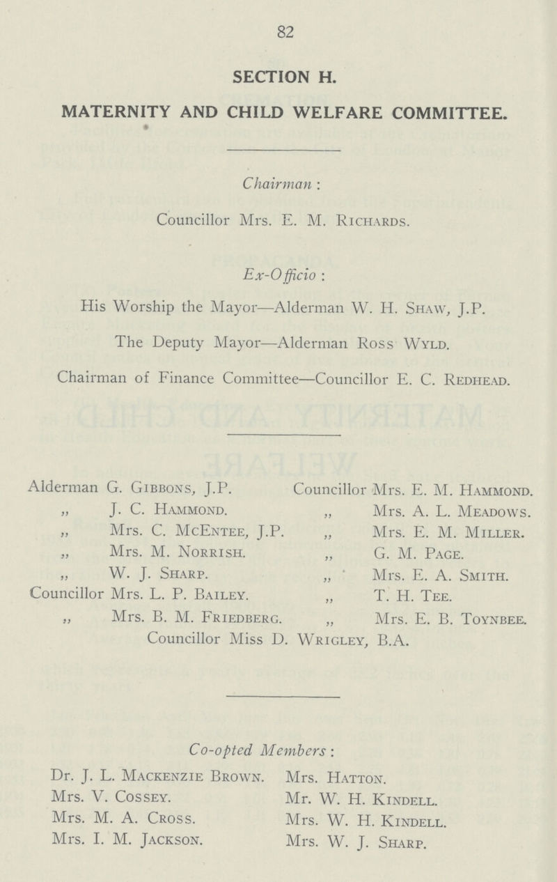 82 SECTION H. MATERNITY AND CHILD WELFARE COMMITTEE. Chairman : Councillor Mrs. E. M. Richards. Ex- Officio: His Worship the Mayor—Alderman W. H. Shaw, J.P. The Deputy Mayor—Alderman Ross Wyld. Chairman of Finance Committee—Councillor E. C. Redhead. Alderman G. Gibbons, J.P. „ J. C. Hammond. „ Mrs. C. McEntee, J.P. „ Mrs. M. Norrish. „ W. J. Sharp. Councillor Mrs. L. P. Bailey. „ Mrs. B. M. Friedberg. Councillor Mrs. E. M. Hammond. „ Mrs. A. L. Meadows. „ Mrs. E. M. Miller. „ G. M. Page. „ Mrs. E. A. Smith. T. H. Tee. Mrs. E. B. Toynbee. Councillor Miss D. Wrigley, B.A. Co-opted Members: Dr. J. L. Mackenzie Brown. Mrs. V. Cossey. Mrs. M. A. Cross. Mrs. I. M. Jackson. Mrs. Hatton. Mr. W. H. Kindell. Mrs. W. H. Kindell. Mrs. W. J. Sharp.