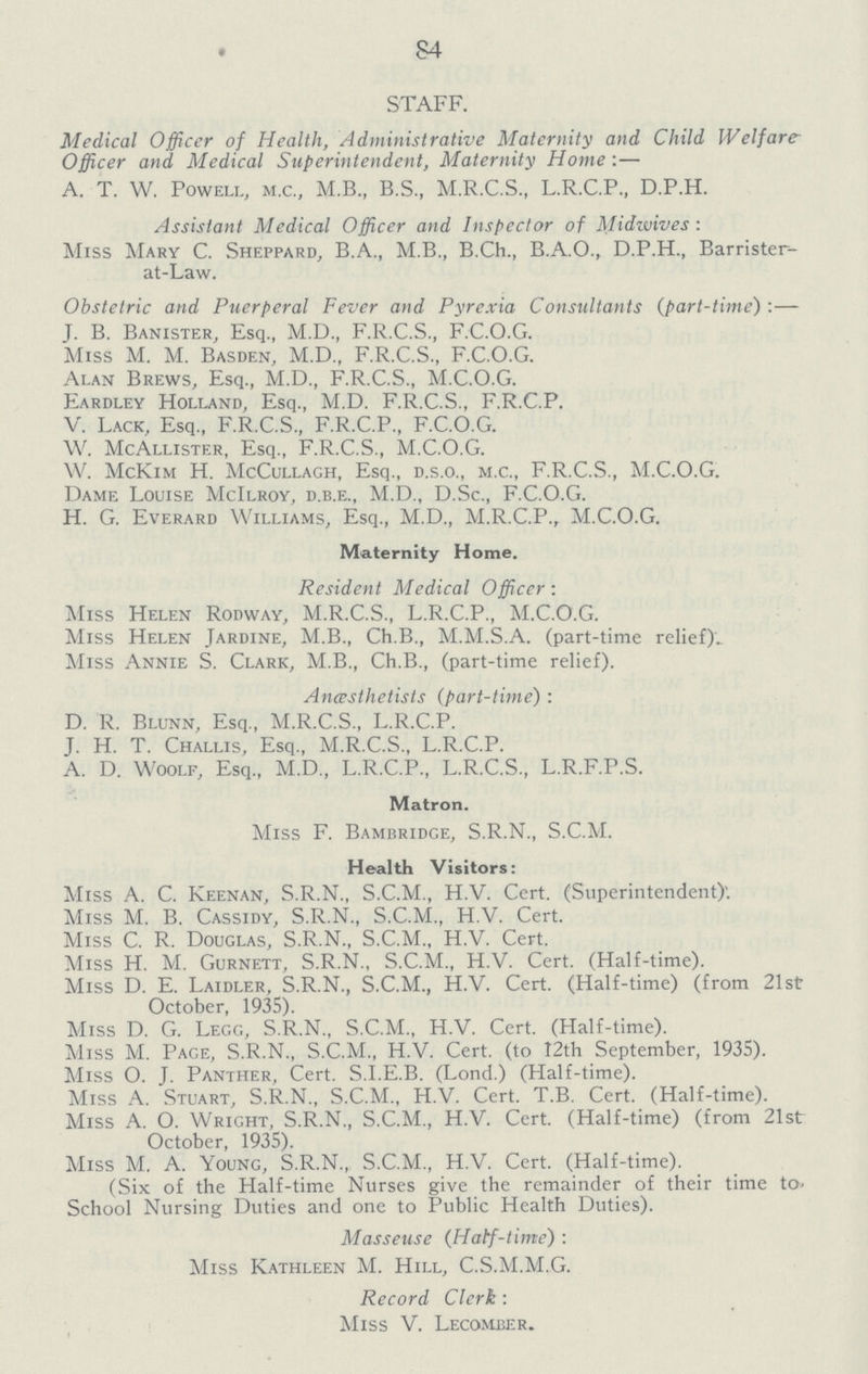 84 STAFF. Medical Officer of Health, Administrative Maternity and Child Welfare Officer and Medical Superintendent, Maternity Home:— A. T. W. Powell, m.c., M.B., B.S., M.R.C.S., L.R.C.P., D.P.H. Assistant Medical Officer and Inspector of Midwives: Miss Mary C. Sheppard, B.A., M.B., B.Ch., B.A.O., D.P.H., Barrister at-Law. Obstetric and Puerperal Fever and Pyrexia Consultants (part-time) :— J. B. Banister, Esq., M.D., F.R.C.S., F.C.O.G. Miss M. M. Basden, M.D., F.R.C.S., F.C.O.G. Alan Brews, Esq., M.D., F.R.C.S., M.C.O.G. Eardley Holland, Esq., M.D. F.R.C.S., F.R.C.P. V. Lack, Esq., F.R.C.S., F.R.C.P., F.C.O.G. W. McAllister, Esq., F.R.C.S., M.C.O.G. W. McKim H. McCullagh, Esq., d.s.o., m.c., F.R.C.S., M.C.O.G. Dame Louise McIlroy, d.b.e., M.D., D.Sc., F.C.O.G. H. G. Everard Williams, Esq., M.D., M.R.C.P., M.C.O.G. Maternity Home. Resident Medical Officer: Miss Helen Rodway, M.R.C.S., L.R.C.P., M.C.O.G. Miss Helen Jardine, M.B., Ch.B., M.M.S.A. (part-time relief) Miss Annie S. Clark, M.B., Ch.B., (part-time relief). Ancesthetists (part-time): D. R. Blunn, Esq., M.R.C.S., L.R.C.P. J. H. T. Challis, Esq., M.R.C.S., L.R.C.P. A. D. Woolf, Esq., M.D., L.R.C.P., L.R.C.S., L.R.F.P.S. Matron. Miss F. Bambridge, S.R.N., S.C.M. Health Visitors: Miss A. C. Keenan, S.R.N., S.C.M., H.V. Cert. (Superintendent). Miss M. B. Cassidy, S.R.N., S.C.M., H.V. Cert. Miss C. R. Douglas, S.R.N., S.C.M., H.V. Cert. Miss H. M. Gurnett, S.R.N., S.C.M., H.V. Cert. (Half-time). Miss D. E. Laidler, S.R.N., S.C.M., H.V. Cert. (Half-time) (from 21st October, 1935). Miss D. G. Legg, S.R.N., S.C.M., H.V. Cert. (Half-time). Miss M. Page, S.R.N., S.C.M., H.V. Cert. (to 12th September, 1935). Miss O. J. Panther, Cert. S.I.E.B. (Lond.) (Half-time). Miss A. Stuart, S.R.N., S.C.M., H.V. Cert. T.B. Cert. (Half-time). Miss A. O. Wright, S.R.N., S.C.M., H.V. Cert. (Half-time) (from 21st October, 1935). Miss M. A. Young, S.R.N., S.C.M., H.V. Cert. (Half-time). (Six of the Half-time Nurses give the remainder of their time to School Nursing Duties and one to Public Health Duties). Masseuse (Half-time): Miss Kathleen M. Hill, C.S.M.M.G. Record Clerk : Miss V. Lecomber.