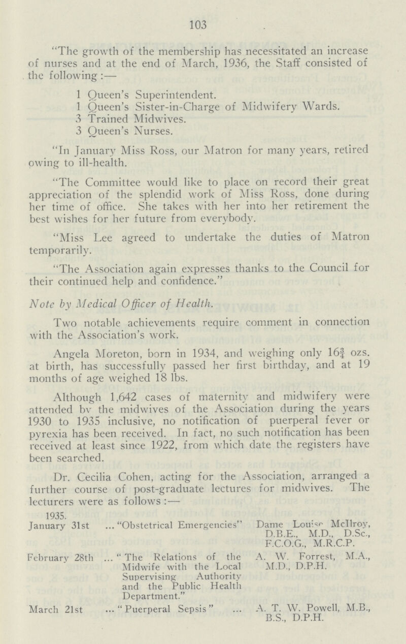 103 The growth of the membership has necessitated an increase of nurses and at the end of March, 1936, the Staff consisted of the following :— 1 Queen's Superintendent. 1 Queen's Sister-in-Charge of Midwifery Wards. 3 Trained Midwives. 3 Queen's Nurses. In January Miss Ross, our Matron for many years, retired owing to ill-health. The Committee would like to place on record their great appreciation of the splendid work of Miss Ross, done during her time of office. She takes with her into her retirement the best wishes for her future from everybody. Miss Lee agreed to undertake the duties of Matron temporarily. The Association again expresses thanks to the Council for their continued help and confidence. Note by Medical Officer of Health. Two notable achievements require comment in connection with the Association's work. Angela Moreton, born in 1934, and weighing only 16¾ ozs. at birth, has successfully passed her first birthday, and at 19 months of age weighed 18 lbs. Although 1,642 cases of maternity and midwifery were attended bv the midwives of the Association during the years 1930 to 1935 inclusive, no notification of puerperal fever or pyrexia has been received. In fact, no such notification has been received at least since 1922, from which date the registers have been searched. Dr. Cecilia Cohen, acting for the Association, arranged a further course of post-graduate lectures for midwives. The lecturers were as follows : — 1935. January 31st Obstetrical Emergencies Dame Louise McTlroy, D.B.E., M.D.. D.Sc., F.C.O.G., M.R.C.P. February 28th The Relations of the Midwife with the Local Supervising Authority and the Public Health Department. A. W. Forrest, M.A., M.D., D.P.H. March 21st Puerperal Sepsis A. T. W. Powell, M.B., B.S., D.P.H.