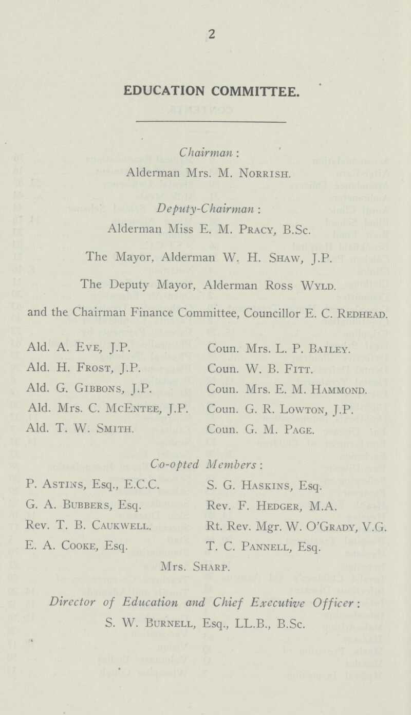 2 EDUCATION COMMITTEE. Chairman : Alderman Mrs. M. Norrish. Deputy-Chairman: Alderman Miss E. M. Pracy, B.Sc. The Mayor, Alderman W. H. Shaw, J.P. The Deputy Mayor, Alderman Ross Wyld. and the Chairman Finance Committee, Councillor E. C. Redhead. Aid. A. Eve, J.P. Coun. Mrs. L. P. Bailey. Aid. H. Frost, J.P. Coun. W. B. Fitt. Aid. G. Gibbons, J.P. Coun. Mrs. E. M. Hammond. Aid. Mrs. C. McEntee, J.P. Coun. G. R. Lowton, J.P. Aid. T. W. Smith. Coun. G. M. Page. Co-opted Members: P. Astins, Esq., E.C.C. S. G. Haskins, Esq. G. A. Bubbers, Esq. Rev. F. Hedger, M.A. Rev. T. B. Caukwell. Rt. Rev. Mgr. W. O'Grady, V.G. E. A. Cooke, Esq. T. C. Pannell, Esq. Mrs. Sharp. Director of Education and Chief Executive Officer: S. W. Burnell, Esq., LL.B., B.Sc.