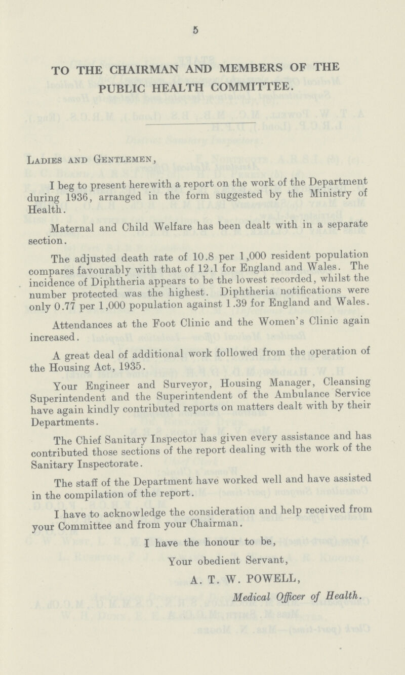 5 TO THE CHAIRMAN AND MEMBERS OF THE PUBLIC HEALTH COMMITTEE. Ladies and Gentlemen, I beg to present herewith a report on the work of the Department during 1936, arranged in the form suggested by the Ministry of Health. Maternal and Child Welfare has been dealt with in a separate section. The adjusted death rate of 10.8 per 1,000 resident population compares favourably with that of 12.1 for England and Wales. The incidence of Diphtheria appears to be the lowest recorded, whilst the number protected was the highest. Diphtheria notifications were only 0.77 per 1,000 population against 1.39 for England and Wales. Attendances at the Foot Clinic and the Women's Clinic again increased. A great deal of additional work followed from the operation of the Housing Act, 1935. Your Engineer and Surveyor, Housing Manager, Cleansing Superintendent and the Superintendent of the Ambulance Service have again kindly contributed reports on matters dealt with by their Departments. The Chief Sanitary Inspector has given every assistance and has contributed those sections of the report dealing with the work of the Sanitary Inspectorate. The staff of the Department have worked well and have assisted in the compilation of the report. I have to acknowledge the consideration and help received from your Committee and from your Chairman. I have the honour to be, Your obedient Servant, A. T. W. POWELL, Medical Officer of Health.