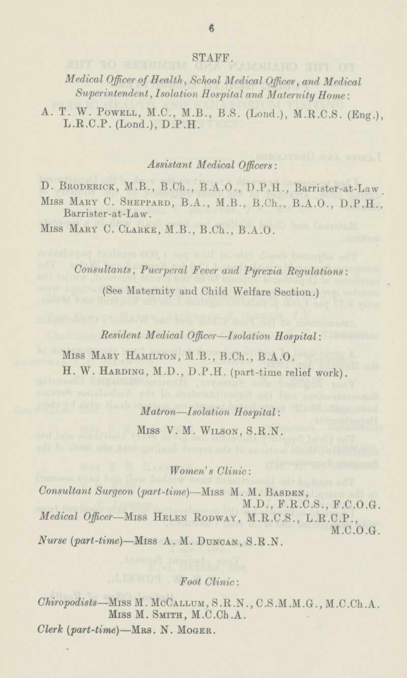 6 STAFF. Medical Officer of Health, School Medical Officer, and Medical Superintendent, Isolation Hospital and Maternity Home: A. T. W. Powell, M.C., M.B., B.S. (Lond.), M.R.C.S. (Eng.), L.R.C.P. (Lond.), D.P.H. Assistant Medical Officers: D. Broderick, M.B., B.Cb., B.A.O., D.P.H., Barrister-at-Law Miss Mary C. Sheppard, B.A., M.B., B.Ch., B.A.O., D.P.H., Barrister-at-Law. Miss Mary C. Clarke, M.B., B.Ch., B.A.O. Consultants, Puerperal Fever and Pyrexia Regulations: (See Maternity and Child Welfare Section.) Resident Medical Officer—Isolation Hospital: Miss Mary Hamilton, M.B., B.Ch., B.A.O. H. W. Harding, M.D., D.P.H. (part-time relief work). Matron—Isolation Hospital: Miss V. M. Wilson, S.R.N. Women's Clinic: Consultant Surgeon (part-time)—Miss M. M. Basden, M.D., F.R.C.S., F.C.O.G. Medical Officer—Miss Helen Rodway, M.R.C.S., L.R.C.P., M.C.O.G. Nurse (part-time)—Miss A.M. Duncan, S.R.N. Foot Clinic: Chiropodists—Miss M. McCallum, S.R.N., C.S.M.M.G., M.C.Ch.A. Miss M. Smith, M.C.Ch.A. Clerk (part-time)—Mrs. N. Moger.