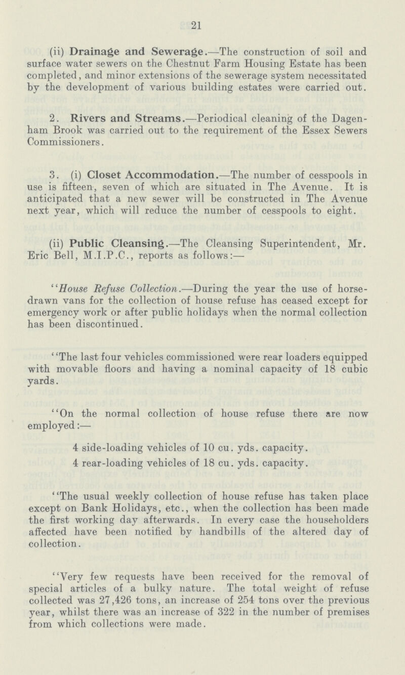 21 (ii) Drainage and Sewerage.—The construction of soil and surface water sewers on the Chestnut Farm Housing Estate has been completed, and minor extensions of the sewerage system necessitated by the development of various building estates were carried out. 2. Rivers and Streams.—Periodical cleaning of the Dagen ham Brook was carried out to the requirement of the Essex Sewers Commissioners. 3. (i) Closet Accommodation.—The number of cesspools in use is fifteen, seven of which are situated in The Avenue. It is anticipated that a new sewer will be constructed in The Avenue next year, which will reduce the number of cesspools to eight. (ii) Public Cleansing.—The Cleansing Superintendent, Mr. Eric Bell, M.I.P.C., reports as follows:— House Refuse Collection.—During the year the use of horse drawn vans for the collection of house refuse has ceased except for emergency work or after public holidays when the normal collection has been discontinued. The last four vehicles commissioned were rear loaders equipped with movable floors and having a nominal capacity of 18 cubic yards. On the normal collection of house refuse there are now employed:— 4 side-loading vehicles of 10 cu. yds. capacity. 4 rear-loading vehicles of 18 cu. yds. capacity. The usual weekly collection of house refuse has taken place except on Bank Holidays, etc., when the collection has been made the first working day afterwards. In every case the householders affected have been notified bv handbills of the altered day of collection. Very few requests have been received for the removal of special articles of a bulky nature. The total weight of refuse collected was 27,426 tons, an increase of 254 tons over the previous year, whilst there was an increase of 322 in the number of premises from which collections were made.