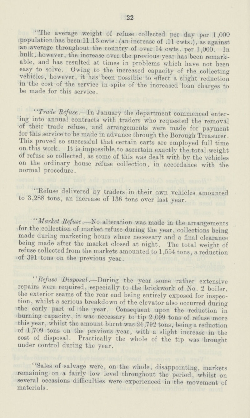 22 The average weight of refuse collected per day per 1,000 population has been 11.13 cwts. (an increase of .11 cwts.), as against an average throughout the country of over 14 cwts. per 1 ,000. In bulk, however, the increase over the previous year has been remark able, and has resulted at times in problems which have not been easy to solve. Owing to the increased capacity of the collecting vehicles, however, it has been possible to effect a slight reduction in the cost of the service in spite of the increased loan charges to be made for this service. Trade Refuse.—In January the department commenced enter ing into annual contracts with traders who requested the removal of their trade refuse, and arrangements were made for payment for this service to be made in advance through the Borough Treasurer. This proved so successful that certain carts are employed full time on this work. It is impossible to ascertain exactly the total weight of refuse so collected, as some of this was dealt with by the vehicles on the ordinary house refuse collection, in accordance with the normal procedure. Refuse delivered by traders in their own vehicles amounted to 3,288 tons, an increase of 136 tons over last year. Market Refuse.—No alteration was made in the arrangements for the collection of market refuse during the year, collections being made during marketing hours where necessary and a final clearance being made after the market closed at night. The total weight of refuse collected from the markets amounted to 1,554 tons, a reduction of 391 tons on the previous year. Refuse Disposal.—During the year some rather extensive repairs were required, especially to the brickwork of No. 2 boiler, the exterior seams of the rear end being entirely exposed for inspec tion, whilst a serious breakdown of the elevator also occurred during the early part of the year. Consequent upon the reduction in burning capacity, it was necessary to tip 2,099 tons of refuse more this year, whilst the amount burnt was 24,792 tons, being a reduction of 1,709 tons on the previous year, with a slight increase in the cost of disposal. Practically the whole of the tip was brought under control during the year. Sales of salvage were, on the whole, disappointing, markets remaining on a fairly low level throughout the period, whilst on several occasions difficulties were experienced in the movement of materials.