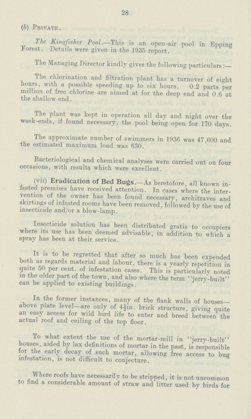 28 (b) Private. The Kingfisher Pool.—This is an open-air pool in Epping Forest. Details were given in the 1935 report. The Managing Director kindly gives the following particulars:— The chlorination and filtration plant has a turnover of eight hours, with a possible speeding up to six hours. 0.2 parts per million of free chlorine are aimed at for the deep end and 0.6 at the shallow end. The plant was kept in operation all day and night over the week-ends, if found necessary, the pool being open for 170 days. The approximate number of swimmers in 1936 was 47,600 and the estimated maximum load was 630. Bacteriological and chemical analyses were carried out on four occasions, with results which were excellent. (vii) Eradication of Bed Bugs.—As heretofore, all known in fested premises have received attention. In cases where the inter vention of the owner has been found necessary, architraves and skirtings of infested rooms have been removed, followed by the use of insecticide and/or a blow-lamp. Insecticide solution has been distributed gratis to occupiers where its use has been deemed advisable, in addition to which a spray has been at their service. It is to be regretted that after so much has been expended both as regards material and labour, there is a yearly repetition in quite 50 per cent, of infestation cases. This is particularly noted in the older part of the town, and also where the term jerry-built can be applied to existing buildings. In the former instances, many of the flank walls of houses— above plate level—are only of 4½in. brick structure, giving quite an easy access for wild bird life to enter and breed between the actual roof and ceiling of the top floor. To what extent the use of the mortar-mill in jerry-built houses, aided by lax definitions of mortar in the past, is responsible for the early decay of such mortar, allowing free access to bug infestation, is not difficult to conjecture. Where roofs have necessarily to be stripped, it is not uncommon to find a considerable amount of straw and litter used by birds for