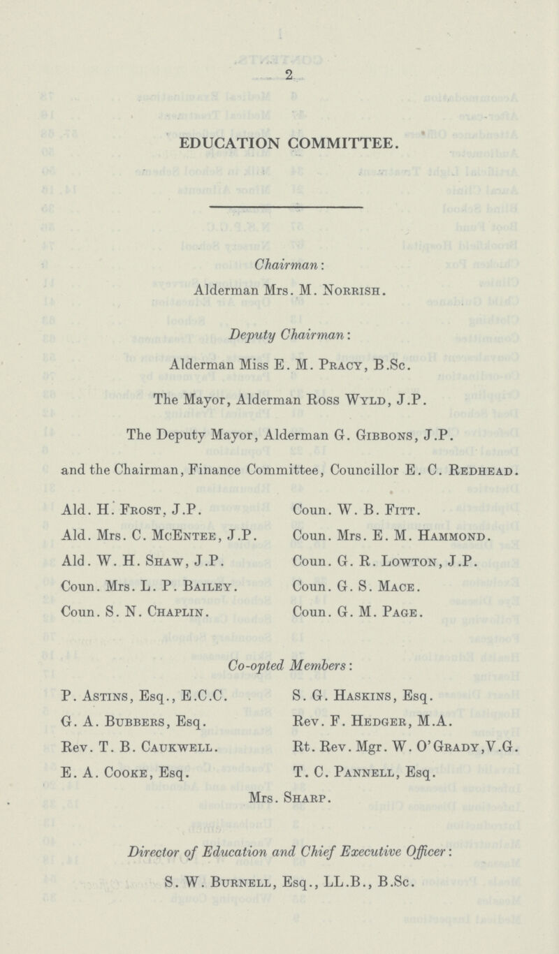 - 2 EDUCATION COMMITTEE. Chairman: Alderman Mrs. M. Norrish. Deputy Chairman: Alderman Miss E. M. Pracy, B.Sc. The Mayor, Alderman Ross Wyld, J.P. The Deputy Mayor, Alderman G. Gibbons, J.P. and the Chairman, Finance Committee, Councillor E. C. Redhead. Aid. H. Frost, J.P. Coun. W. B. Fitt. Aid. Mrs. C. MoEntee, J.P. Coun. Mrs. E. M. Hammond. Aid. W. H. Shaw, J.P. Coun. G. R. Lowton, J.P. Coun. Mrs. L. P. Bailey. Coun. G. S. Mace. Coun. S.N. Chaplin. Coun. G. M. Page. Co-opted Members: P. Astins, Esq., E.C.C. S. G. Haskins, Esq. G. A. Bubbers, Esq. Rev. F. Hedger, M.A. Rev. T. B. Caukwell . Rt. Rev. Mgr. W. 0' Grady ,V .G. E. A. Cooke, Esq. T. C. Pannell, Esq. Mrs. Sharp. Director of Education and Chief Executive Officer: S. W. Burnell, Esq., LL.B., B.Sc.