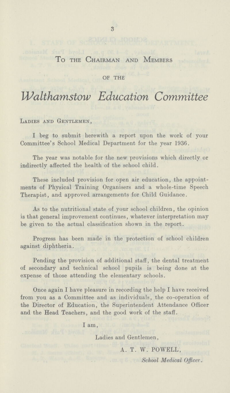 3 To the Chairman and Members of the Walthamstow Education Committee Ladies and Gentlemen, I beg to submit herewith a report upon the work of your Committee's School Medical Department for the year 1936. The year was notable for the new provisions which directly or indirectly affected the health of the school child. These included provision for open air education, the appoint ments of Physical Training Organisers and a whole-time Speech Therapist, and approved arrangements for Child Guidance. As to the nutritional state of your school children, the opinion is that general improvement continues, whatever interpretation may be given to the actual classification shown in the report. Progress has been made in the protection of school children against diphtheria. Pending the provision of additional staff, the dental treatment of secondary and technical school pupils is being done at the expense of those attending the elementary schools. Once again I have pleasure in recording the help I have received from you as a Committee and as individuals, the co-operation of the Director of Education, the Superintendent Attendance Officer and the Head Teachers, and the good work of the staff. I am, Ladies and Gentlemen, A. T. W. POWELL, School Medical Officer.