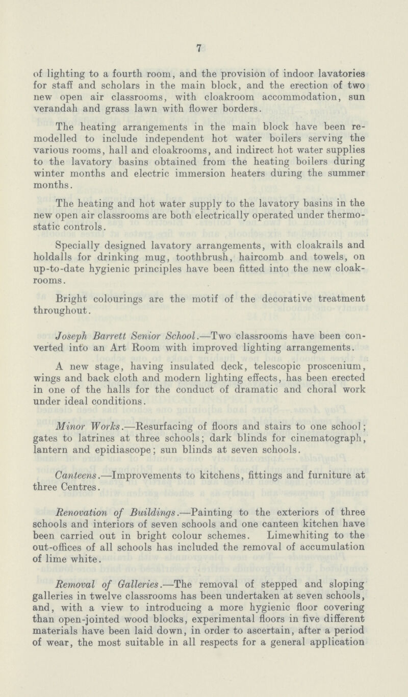 7 of lighting to a fourth room, and the provision of indoor lavatories for staff and scholars in the main block, and the erection of two new open air classrooms, with cloakroom accommodation, sun verandah and grass lawn with flower borders. The heating arrangements in the main block have been re modelled to include independent hot water boilers serving the various rooms, hall and cloakrooms, and indirect hot water supplies to the lavatory basins obtained from the heating boilers during winter months and electric immersion heaters during the summer months. The heating and hot water supply to the lavatory basins in the new open air classrooms are both electrically operated under thermo static controls. Specially designed lavatory arrangements, with cloakrails and holdalls for drinking mug, toothbrush, haircomb and towels, on up-to-date hygienic principles have been fitted into the new cloak rooms . Bright colourings are the motif of the decorative treatment throughout. Joseph Barrett Senior School.—Two classrooms have been con verted into an Art Room with improved lighting arrangements. A new stage, having insulated deck, telescopic proscenium, wings and back cloth and modern lighting effects, has been erected in one of the halls for the conduct of dramatic and choral work under ideal conditions. Minor Works.—Resurfacing of floors and stairs to one school; gates to latrines at three schools; dark blinds for cinematograph, lantern and epidiascope; sun blinds at seven schools. Canteens.—Improvements to kitchens, fittings and furniture at three Centres. Renovation of Buildings.—Painting to the exteriors of three schools and interiors of seven schools and one canteen kitchen have been carried out in bright colour schemes. Lime whiting to the out-offices of all schools has included the removal of accumulation of lime white. Removal of Galleries.—The removal of stepped and sloping galleries in twelve classrooms has been undertaken at seven schools, and, with a view to introducing a more hygienic floor covering than open-jointed wood blocks, experimental floors in five different materials have been laid down, in order to ascertain, after a period of wear, the most suitable in all respects for a general application