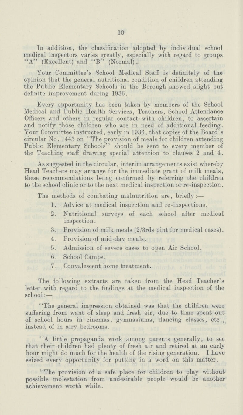 10 In addition, the classification adopted by individual school medical inspectors varies greatly, especially with regard to groups A (Excellent) and B (Normal) Your Committee's School Medical Staff is definitely of the opinion that the general nutritional condition of children attending the Public Elementary Schools in the Borough showed slight but definite improvement during 1936. Every opportunity has been taken by members of the School Medical and Public Health Services, Teachers, School Attendance Officers and others in regular contact with children, to ascertain and notify those children who are in need of additional feeding. Your Committee instructed, early in 1936, that copies of the Board's circular No. 1443 on The provision of meals for children attending Public Elementary Schools'' should be sent to every member of the Teaching staff drawing special attention to clauses 2 and 4. As suggested in the circular, interim arrangements exist whereby Head Teachers may arrange for the immediate grant of milk meals, these recommendations being confirmed by referring the children to the school clinic or to the next medical inspection or re-inspection. The methods of combating malnutrition are, briefly:— 1. Advice at medical inspection and re-inspections. 2. Nutritional surveys of each school after medical inspection. 3. Provision of milk meals (2/3rds pint for medical cases). 4. Provision of mid-day meals. 5. Admission of severe cases to open Air School. 6. School Camps. 7. Convalescent home treatment. The following extracts are taken from the Head Teacher's letter with regard to the findings at the medical inspection of the school:— ''The general impression obtained was that the children were suffering from want of sleep and fresh air, due to time spent out of school hours in cinemas, gymnasiums, dancing classes, etc., instead of in airy bedrooms. A little propaganda work among parents generally, to see that their children had plenty of fresh air and retired at an early hour might do much for the health of the rising generation. I have seized every opportunity for putting in a word on this matter. The provision of a safe place for children to play without possible molestation from undesirable people would be another achievement worth while.