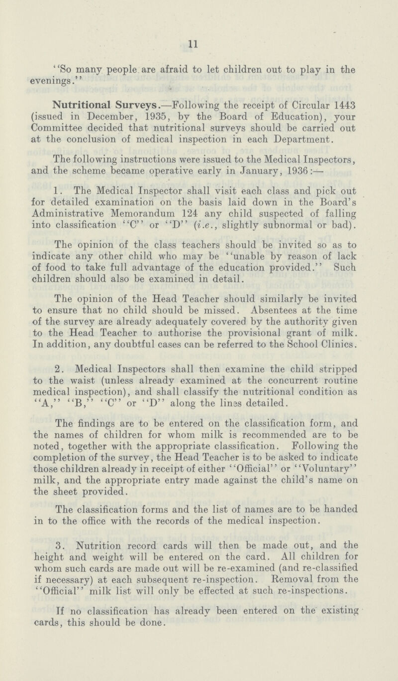 11 So many people are afraid to let children out to play in the evenings. Nutritional Surveys.—Following the receipt of Circular 1443 (issued in December, 1935, by the Board of Education), your Committee decided that nutritional surveys should be carried out at the conclusion of medical inspection in each Department. The following instructions were issued to the Medical Inspectors, and the scheme became operative early in January, 1936:— 1. The Medical Inspector shall visit each class and pick out for detailed examination on the basis laid down in the Board's Administrative Memorandum 124 any child suspected of falling into classification C or D (i.e., slightly subnormal or bad). The opinion of the class teachers should be invited so as to indicate any other child who may be unable by reason of lack of food to take full advantage of the education provided. Such children should also be examined in detail. The opinion of the Head Teacher should similarly be invited to ensure that no child should be missed. Absentees at the time of the survey are already adequately covered by the authority given to the Head Teacher to authorise the provisional grant of milk. In addition, any doubtful cases can be referred to the School Clinics. 2. Medical Inspectors shall then examine the child stripped to the waist (unless already examined at the concurrent routine medical inspection), and shall classify the nutritional condition as A, B, C or D along the lines detailed. The findings are to be entered on the classification form, and the names of children for whom milk is recommended are to be noted, together with the appropriate classification. Following the completion of the survey, the Head Teacher is to be asked to indicate those children already in receipt of either ''Official'' or ' 'Voluntary'' milk, and the appropriate entry made against the child's name on the sheet provided. The classification forms and the list of names are to be handed in to the office with the records of the medical inspection. 3. Nutrition record cards will then be made out, and the height and weight will be entered on the card. All children for whom such cards are made out will be re-examined (and re-classified if necessary) at each subsequent re-inspection. Removal from the Official milk list will only be effected at such re-inspections. Tf no classification has already been entered on the existing cards, this should be done.