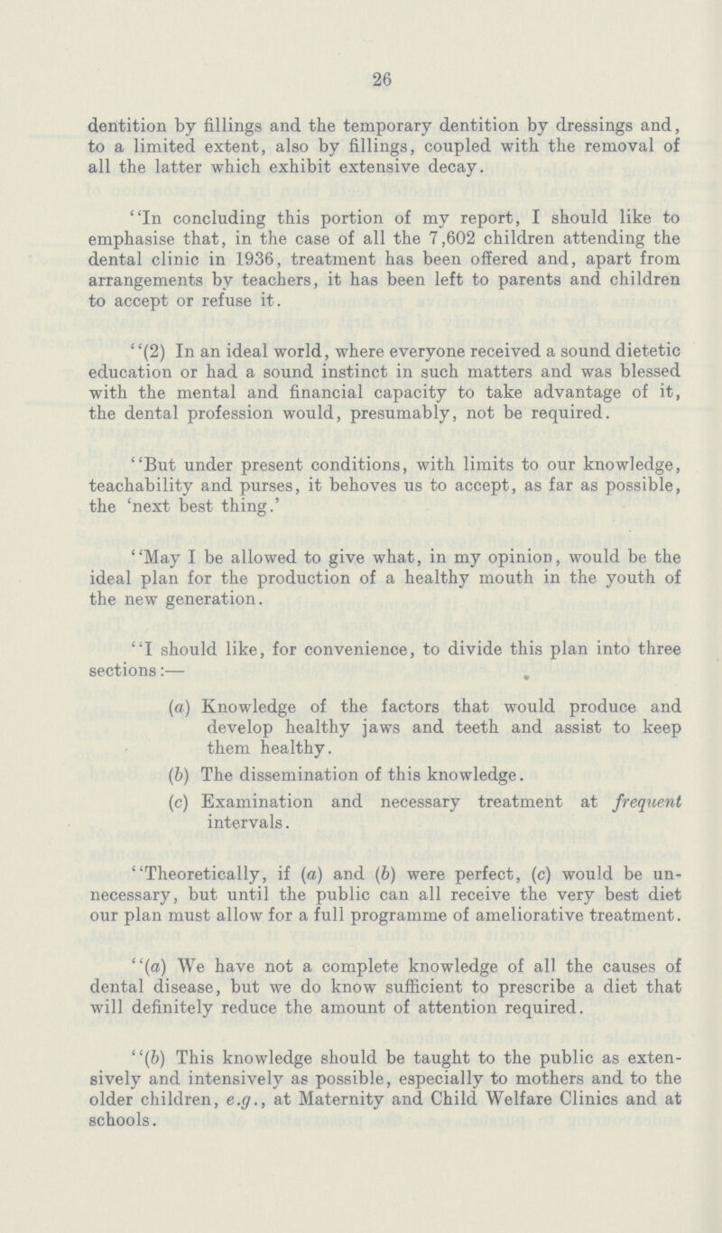 26 dentition by fillings and the temporary dentition by dressings and, to a limited extent, also by fillings, coupled with the removal of all the latter which exhibit extensive decay. In concluding this portion of my report, I should like to emphasise that, in the case of all the 7,602 children attending the dental clinic in 1936, treatment has been offered and, apart from arrangements by teachers, it has been left to parents and children to accept or refuse it. (2) In an ideal world, where everyone received a sound dietetic education or had a sound instinct in such matters and was blessed with the mental and financial capacity to take advantage of it, the dental profession would, presumably, not be required. But under present conditions, with limits to our knowledge, teachability and purses, it behoves us to accept, as far as possible, the 'next best thing.' May I be allowed to give what, in my opinion, would be the ideal plan for the production of a healthy mouth in the youth of the new generation. I should like, for convenience, to divide this plan into three sections:— . (a) Knowledge of the factors that would produce and develop healthy jaws and teeth and assist to keep them healthy. (b) The dissemination of this knowledge. (c) Examination and necessary treatment at frequent intervals. Theoretically, if (a) and (b) were perfect, (c) would be un necessary, but until the public can all receive the very best diet our plan must allow for a full programme of ameliorative treatment. (a) We have not a complete knowledge of all the causes of dental disease, but we do know sufficient to prescribe a diet that will definitely reduce the amount of attention required. (b) This knowledge should be taught to the public as exten sively and intensively as possible, especially to mothers and to the older children, e.g., at Maternity and Child Welfare Clinics and at schools.