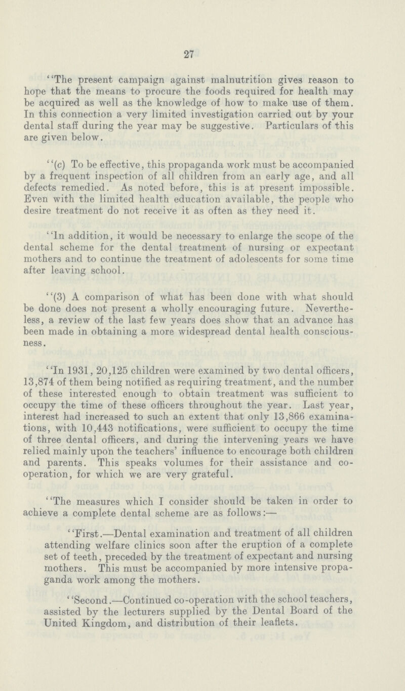 27 The present campaign against malnutrition gives reason to hope that the means to procure the foods required for health may be acquired as well as the knowledge of how to make use of them. In this connection a very limited investigation carried out by your dental staff during the year may be suggestive. Particulars of this are given below. (c) To be effective, this propaganda work must be accompanied by a frequent inspection of all children from an early age, and all defects remedied. As noted before, this is at present impossible. Even with the limited health education available, the people who desire treatment do not receive it as often as they need it. In addition, it would be necessary to enlarge the scope of the dental scheme for the dental treatment of nursing or expectant mothers and to continue the treatment of adolescents for some time after leaving school. (3) A comparison of what has been done with what should be done does not present a wholly encouraging future. Neverthe less, a review of the last few years does show that an advance has been made in obtaining a more widespread dental health conscious ness . In 1931, 20,125 children were examined by two dental officers, 13,874 of them being notified as requiring treatment, and the number of these interested enough to obtain treatment was sufficient to occupy the time of these officers throughout the year. Last year, interest had increased to such an extent that only 13,866 examina tions, with 10,443 notifications, were sufficient to occupy the time of three dental officers, and during the intervening years we have relied mainly upon the teachers' influence to encourage both children and parents. This speaks volumes for their assistance and co operation, for which we are very grateful. The measures which I consider should be taken in order to achieve a complete dental scheme are as follows:— First.—Dental examination and treatment of all children attending welfare clinics soon after the eruption of a complete set of teeth, preceded by the treatment of expectant and nursing mothers. This must be accompanied by more intensive propa ganda work among the mothers. ''Second.—Continued co-operation with the school teachers, assisted by the lecturers supplied by the Dental Board of the United Kingdom, and distribution of their leaflets.