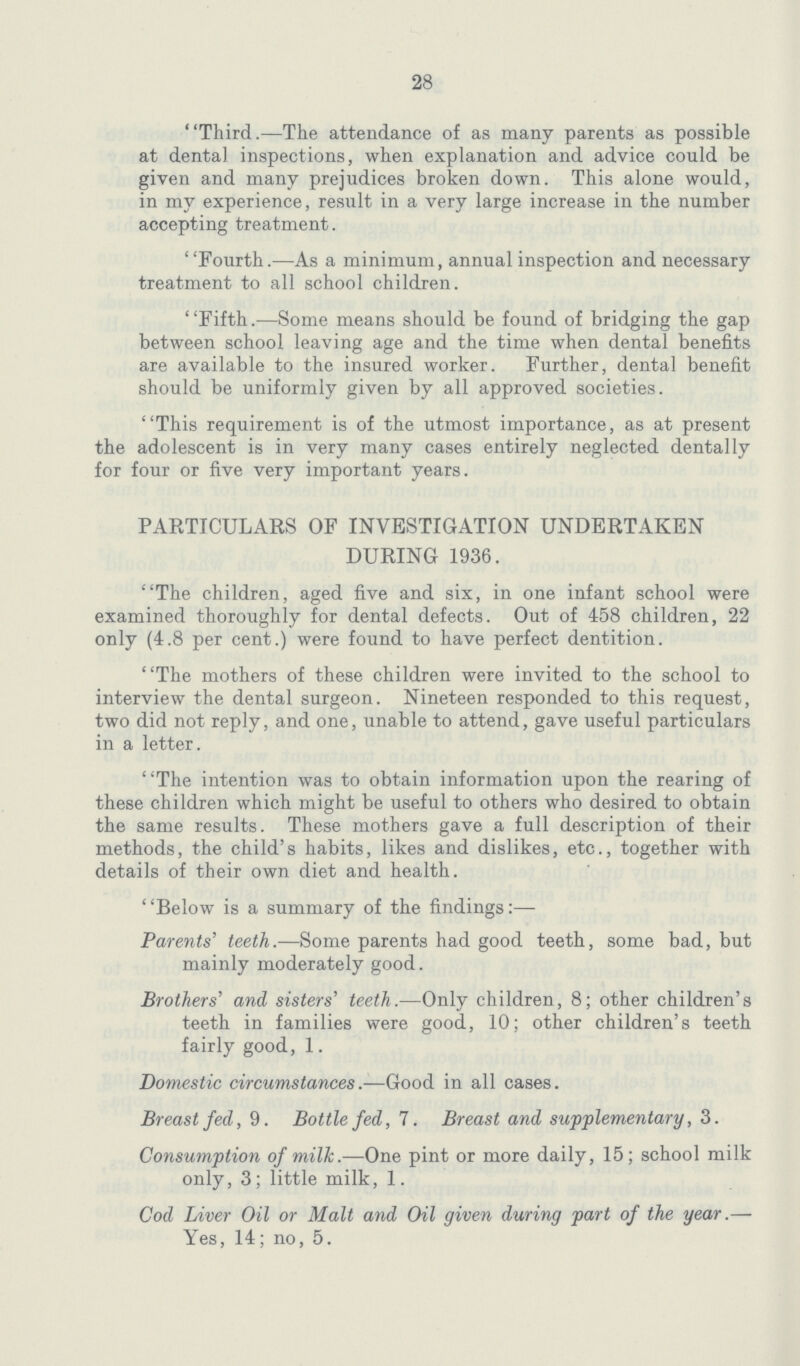 28 Third.—The attendance of as many parents as possible at dental, inspections, when explanation and advice could be given and many prejudices broken down. This alone would, in my experience, result in a very large increase in the number accepting treatment. Fourth.—As a minimum, annual inspection and necessary treatment to all school children. Fifth.—Some means should be found of bridging the gap between school leaving age and the time when dental benefits are available to the insured worker. Further, dental benefit should be uniformly given by all approved societies. This requirement is of the utmost importance, as at present the adolescent is in very many cases entirely neglected dentally for four or five very important years. PARTICULARS OF INVESTIGATION UNDERTAKEN DURING 1936. The children, aged five and six, in one infant school were examined thoroughly for dental defects. Out of 458 children, 22 only (4.8 per cent.) were found to have perfect dentition. The mothers of these children were invited to the school to interview the dental surgeon. Nineteen responded to this request, two did not reply, and one, unable to attend, gave useful particulars in a letter. The intention was to obtain information upon the rearing of these children which might be useful to others who desired to obtain the same results. These mothers gave a full description of their methods, the child's habits, likes and dislikes, etc., together with details of their own diet and health. Below is a summary of the findings:— Parents' teeth.—Some parents had good teeth, some bad, but mainly moderately good. Brothers' and sisters' teeth.—Only children, 8; other children's teeth in families were good, 10; other children's teeth fairly good, 1. Domestic circumstances.—Good in all cases. Breastfed, 9. Bottle fed, 7. Breast and supplementary, 3. Consumption of milk.—One pint or more daily, 15; school milk only, 3; little milk, 1. Cod Liver Oil or Malt and Oil given during part of the year.— Yes, 14; no, 5.
