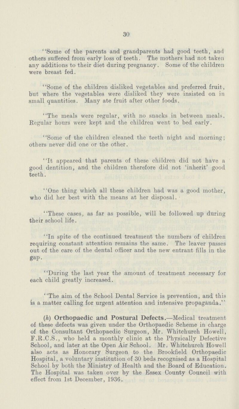 30 Some of the parents and grandparents had good teeth, and others suffered from early loss of teeth. The mothers had not taken any additions to their diet during pregnancy. Some of the children were breast fed. Some of the children disliked vegetables and preferred fruit, but where the vegetables were disliked they were insisted on in small quantities. Many ate fruit after other foods. The meals were regular, with no snacks in between meals. Regular hours were kept and the children went to bed early. Some of the children cleaned the teeth night and morning; others never did one or the other. It appeared that parents of these children did not have a good dentition, and the children therefore did not 'inherit' good teeth. One thing which all these children had was a good mother, who did her best with the means at her disposal. These cases, as far as possible, will be followed up during their school life. ''In spite of the continued treatment the numbers of children requiring constant attention remains the same. The leaver passes out of the care of the dental officer and the new entrant fills in the gap. During the last year the amount of treatment necessary for each child greatly increased. The aim of the School Dental Service is prevention, and this is a matter calling for urgent attention and intensive propaganda. (h) Orthopaedic and Postural Defects.—Medical treatment of these defects was given under the Orthopaedic Scheme in charge of the Consultant Orthopaedic Surgeon, Mr. Whitchurch Howell, F.R.C.S., who held a monthly clinic at the Physically Defective School, and later at the Open Air School. Mr. Whitchurch Howell also acts as Honorary Surgeon to the Brookfield Orthopaedic Hospital, a voluntary institution of 30 beds recognised as a Hospital School by both the Ministry of Health and the Board of Education. The Hospital was taken over by the Essex County Council with effect from 1st December, 1936.