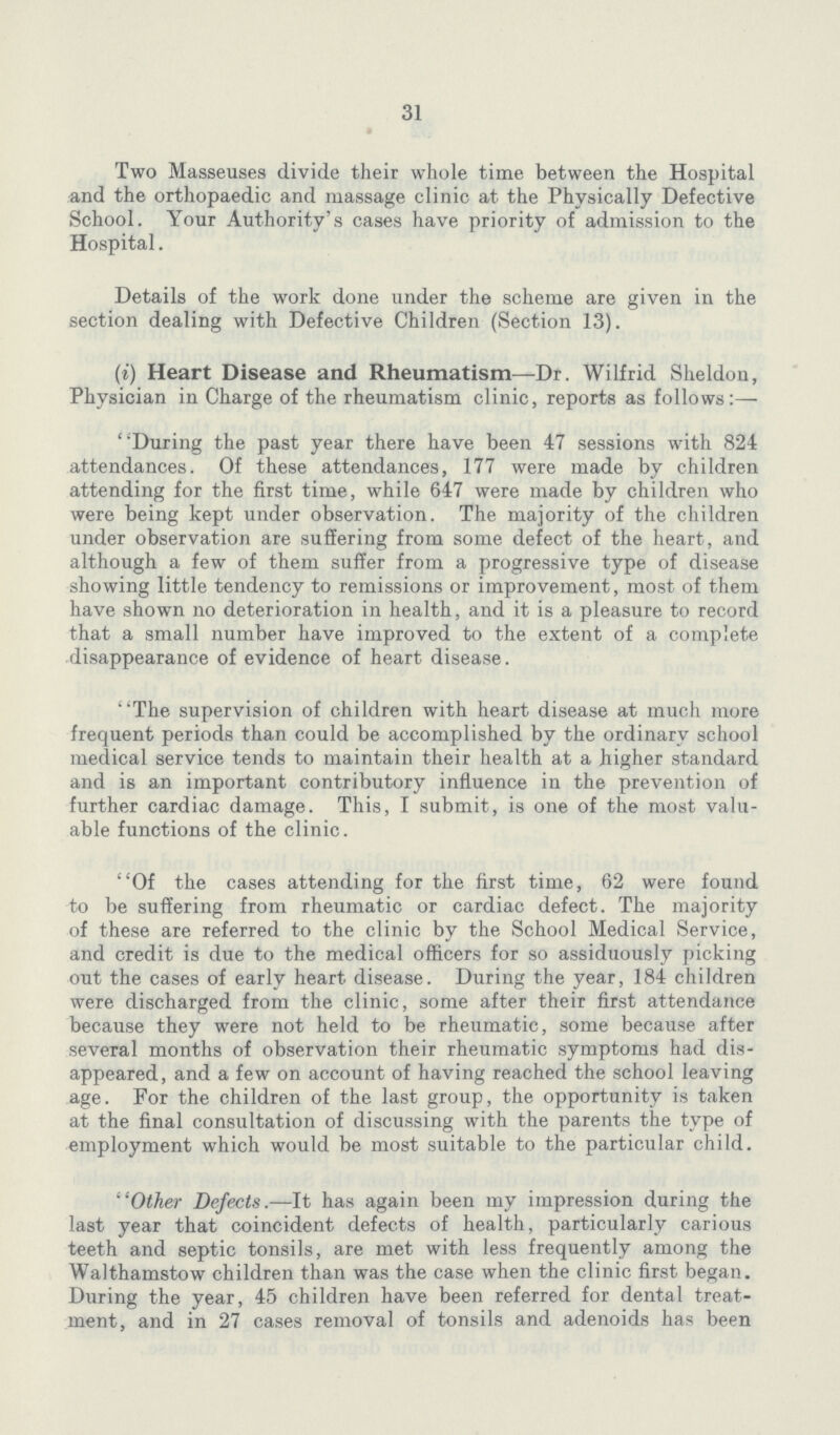 31 Two Masseuses divide their whole time between the Hospital and the orthopaedic and massage clinic at the Physically Defective School. Your Authority's cases have priority of admission to the Hospital. Details of the work done under the scheme are given in the section dealing with Defective Children (Section 13). (i) Heart Disease and Rheumatism—Dr. Wilfrid Sheldon, Physician in Charge of the rheumatism clinic, reports as follows:— During the past year there have been 47 sessions with 824 attendances. Of these attendances, 177 were made by children attending for the first time, while 647 were made by children who were being kept under observation. The majority of the children under observation are suffering from some defect of the heart, and although a few of them suffer from a progressive type of disease showing little tendency to remissions or improvement, most of them have shown no deterioration in health, and it is a pleasure to record that a small number have improved to the extent of a complete disappearance of evidence of heart disease. The supervision of children with heart disease at much more frequent periods than could be accomplished by the ordinary school medical service tends to maintain their health at a higher standard and is an important contributory influence in the prevention of further cardiac damage. This, I submit, is one of the most valu able functions of the clinic. Of the cases attending for the first time, 62 were found to be suffering from rheumatic or cardiac defect. The majority of these are referred to the clinic by the School Medical Service, and credit is due to the medical officers for so assiduously picking out the cases of early heart disease. During the year, 184 children were discharged from the clinic, some after their first attendance because they were not held to be rheumatic, some because after several months of observation their rheumatic symptoms had dis appeared, and a few on account of having reached the school leaving age. For the children of the last group, the opportunity is taken at the final consultation of discussing with the parents the type of employment which would be most suitable to the particular child. Other Defects.—It has again been my impression during the last year that coincident defects of health, particularly carious teeth and septic tonsils, are met with less frequently among the Walthamstow children than was the case when the clinic first began. During the year, 45 children have been referred for dental treat ment, and in 27 cases removal of tonsils and adenoids has been