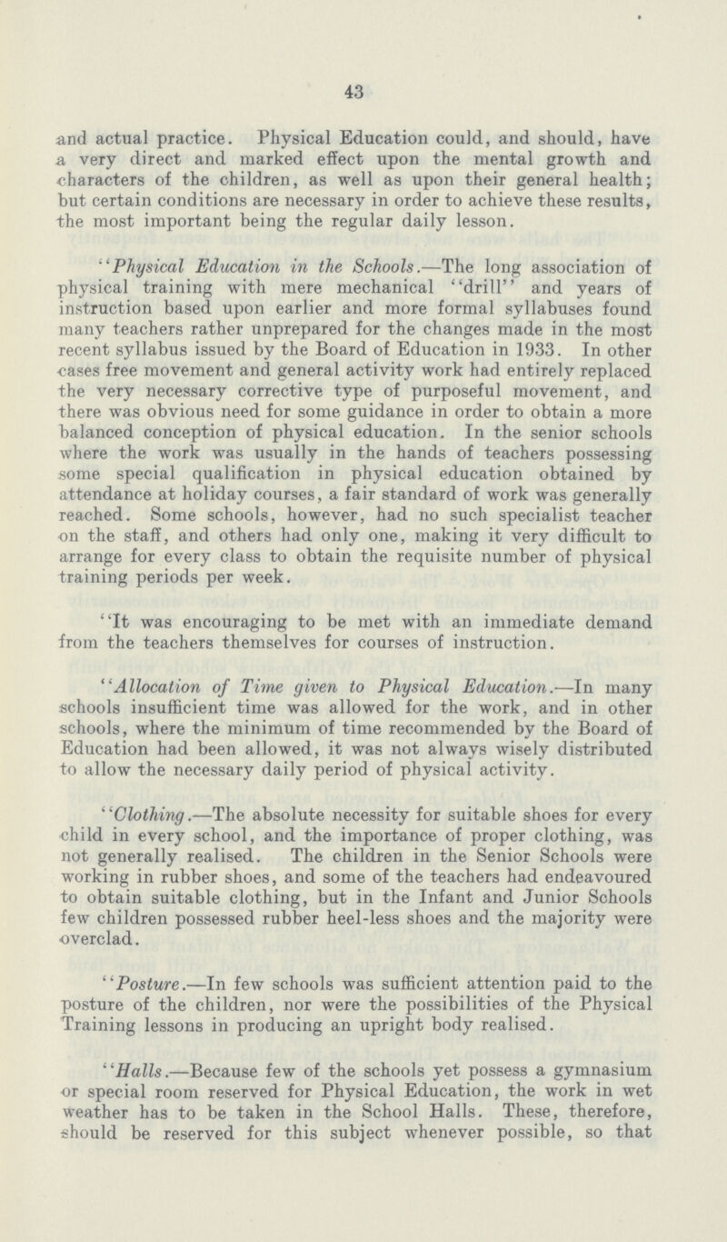 43 and actual practice. Physical Education could, and should, have a very direct and marked effect upon the mental growth and characters of the children, as well as upon their general health; but certain conditions are necessary in order to achieve these results, the most important being the regular daily lesson. Physical Education in the Schools.—The long association of physical training with mere mechanical drill and years of instruction based upon earlier and more formal syllabuses found many teachers rather unprepared for the changes made in the most recent syllabus issued by the Board of Education in 1933. In other cases free movement and general activity work had entirely replaced the very necessary corrective type of purposeful movement, and there was obvious need for some guidance in order to obtain a more balanced conception of physical education. In the senior schools where the work was usually in the hands of teachers possessing some special qualification in physical education obtained by attendance at holiday courses, a fair standard of work was generally reached. Some schools, however, had no such specialist teacher on the staff, and others had only one, making it very difficult to arrange for every class to obtain the requisite number of physical training periods per week. It was encouraging to be met with an immediate demand from the teachers themselves for courses of instruction. Allocation of Time given to Physical Education.—In many schools insufficient time was allowed for the work, and in other schools, where the minimum of time recommended by the Board of Education had been allowed, it was not always wisely distributed to allow the necessary daily period of physical activity. Clothing.—The absolute necessity for suitable shoes for every child in every school, and the importance of proper clothing, was not generally realised. The children in the Senior Schools were working in rubber shoes, and some of the teachers had endeavoured to obtain suitable clothing, but in the Infant and Junior Schools few children possessed rubber heel-less shoes and the majority were overclad. Posture.—In few schools was sufficient attention paid to the posture of the children, nor were the possibilities of the Physical Training lessons in producing an upright body realised. Halls.—Because few of the schools yet possess a gymnasium or special room reserved for Physical Education, the work in wet weather has to be taken in the School Halls. These, therefore, should be reserved for this subject whenever possible, so that