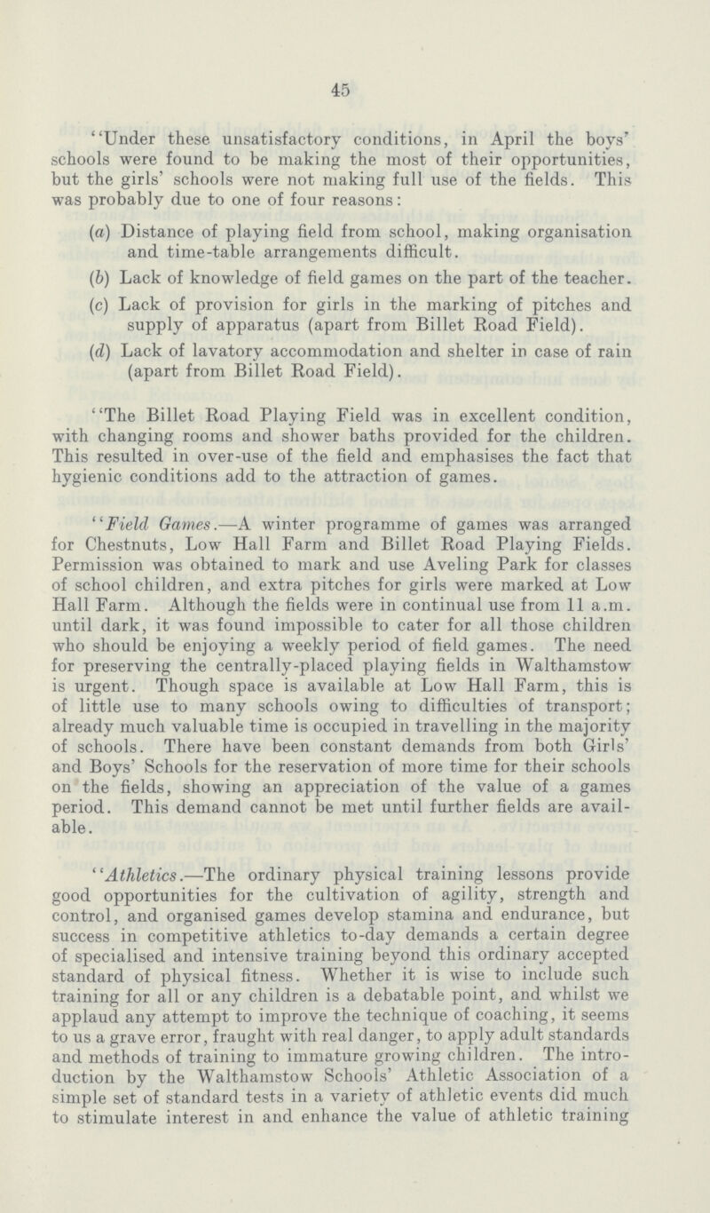 45 Under these unsatisfactory conditions, in April the boys' schools were found to be making the most of their opportunities, but the girls' schools were not making full use of the fields. This was probably due to one of four reasons: (а) Distance of playing field from school, making organisation and time-table arrangements difficult. (b) Lack of knowledge of field games on the part of the teacher. (c) Lack of provision for girls in the marking of pitches and supply of apparatus (apart from Billet Road Field). (d) Lack of lavatory accommodation and shelter in case of rain (apart from Billet Road Field). The Billet Road Playing Field was in excellent condition, with changing rooms and shower baths provided for the children. This resulted in over-use of the field and emphasises the fact that hygienic conditions add to the attraction of games. Field Games.—A winter programme of games was arranged for Chestnuts, Low Hall Farm and Billet Road Playing Fields. Permission was obtained to mark and use Aveling Park for classes of school children, and extra pitches for girls were marked at Low Hall Farm. Although the fields were in continual use from 11 a.m. until dark, it was found impossible to cater for all those children who should be enjoying a weekly period of field games. The need for preserving the centrally-placed playing fields in Walthamstow is urgent. Though space is available at Low Hall Farm, this is of little use to many schools owing to difficulties of transport; already much valuable time is occupied in travelling in the majority of schools. There have been constant demands from both Girls' and Boys' Schools for the reservation of more time for their schools on the fields, showing an appreciation of the value of a games period. This demand cannot be met until further fields are avail able. Athletics.—The ordinary physical training lessons provide good opportunities for the cultivation of agility, strength and control, and organised games develop stamina and endurance, but success in competitive athletics to-day demands a certain degree of specialised and intensive training beyond this ordinary accepted standard of physical fitness. Whether it is wise to include such training for all or any children is a debatable point, and whilst we applaud any attempt to improve the technique of coaching, it seems to us a grave error, fraught with real danger, to apply adult standards and methods of training to immature growing children. The intro duction by the Walthamstow Schools' Athletic Association of a simple set of standard tests in a variety of athletic events did much to stimulate interest in and enhance the value of athletic training