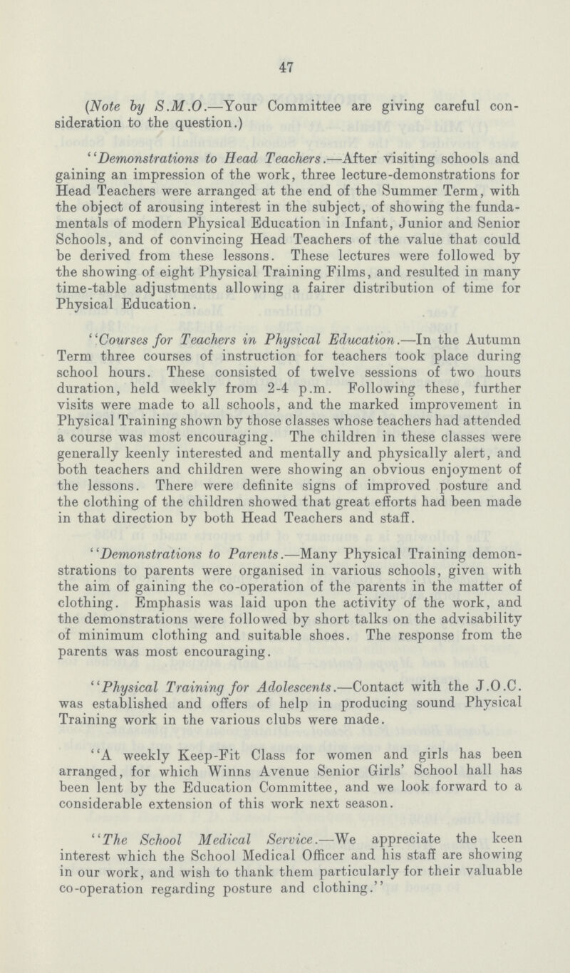 47 (Note by S.M.O.—Your Committee are giving careful con sideration to the question.) Demonstrations to Head Teachers.—After visiting schools and gaining an impression of the work, three lecture-demonstrations for Head Teachers were arranged at the end of the Summer Term, with the object of arousing interest in the subject, of showing the funda mentals of modern Physical Education in Infant, Junior and Senior Schools, and of convincing Head Teachers of the value that could be derived from these lessons. These lectures were followed by the showing of eight Physical Training Films, and resulted in many time-table adjustments allowing a fairer distribution of time for Physical Education. Courses for Teachers in Physical Education.—In the Autumn Term three courses of instruction for teachers took place during school hours. These consisted of twelve sessions of two hours duration, held weekly from 2-4 p.m. Following these, further visits were made to all schools, and the marked improvement in Physical Training shown by those classes whose teachers had attended a course was most encouraging. The children in these classes were generally keenly interested and mentally and physically alert, and both teachers and children were showing an obvious enjoyment of the lessons. There were definite signs of improved posture and the clothing of the children showed that great efforts had been made in that direction by both Head Teachers and staff. Demonstrations to Parents.—Many Physical Training demon strations to parents were organised in various schools, given with the aim of gaining the co-operation of the parents in the matter of clothing. Emphasis was laid upon the activity of the work, and the demonstrations were followed by short talks on the advisability of minimum clothing and suitable shoes. The response from the parents was most encouraging. Physical Training for Adolescents.—Contact with the J.O.C. was established and offers of help in producing sound Physical Training work in the various clubs were made. A weekly Keep-Fit Class for women and girls has been arranged, for which Winns Avenue Senior Girls' School hall has been lent by the Education Committee, and we look forward to a considerable extension of this work next season. The School Medical Service.—We appreciate the keen interest which the School Medical Officer and his staff are showing in our work, and wish to thank them particularly for their valuable co-operation regarding posture and clothing.