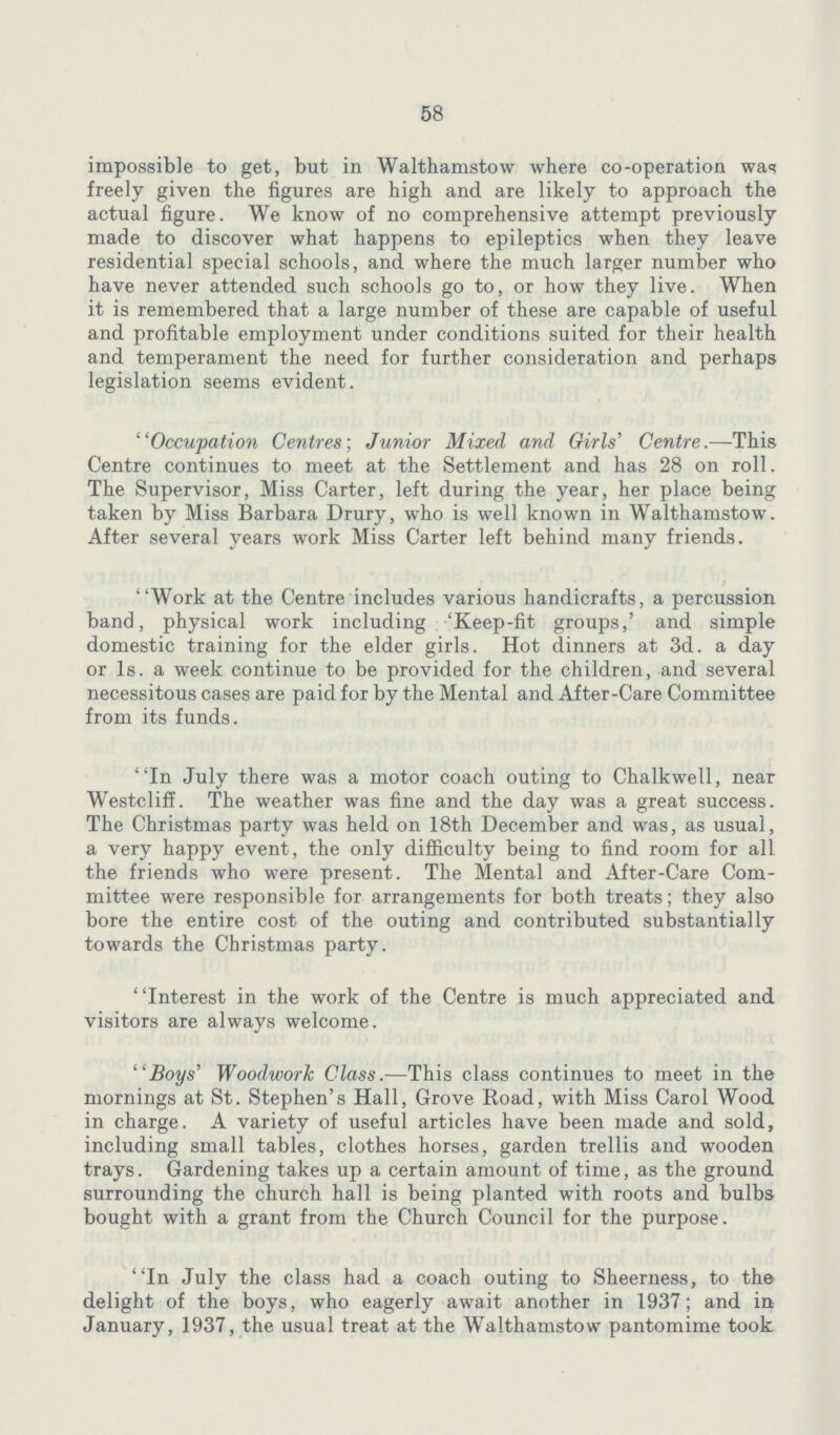 58 impossible to get, but in Walthamstow where co-operation was freely given the figures are high and are likely to approach the actual figure. We know of no comprehensive attempt previously made to discover what happens to epileptics when they leave residential special schools, and where the much larger number who have never attended such schools go to, or how they live. When it is remembered that a large number of these are capable of useful and profitable employment under conditions suited for their health and temperament the need for further consideration and perhaps legislation seems evident. ' 'Occupation Centres; Junior Mixed and Girls' Centre.—This Centre continues to meet at the Settlement and has 28 on roll. The Supervisor, Miss Carter, left during the year, her place being taken by Miss Barbara Drury, who is well known in Walthamstow. After several years work Miss Carter left behind many friends. Work at the Centre includes various handicrafts, a percussion band, physical work including 'Keep-fit groups,' and simple domestic training for the elder girls. Hot dinners at 3d. a day or Is. a week continue to be provided for the children, and several necessitous cases are paid for by the Mental and After-Care Committee from its funds. In July there was a motor coach outing to Chalkwell, near WestclifE. The weather was fine and the day was a great success. The Christmas party was held on 18th December and was, as usual, a very happy event, the only difficulty being to find room for all the friends who were present. The Mental and After-Care Com mittee were responsible for arrangements for both treats; they also bore the entire cost of the outing and contributed substantially towards the Christmas party. ' 'Interest in the work of the Centre is much appreciated and visitors are always welcome. Boys' Woodwork Class.—This class continues to meet in the mornings at St. Stephen's Hall, Grove Road, with Miss Carol Wood in charge. A variety of useful articles have been made and sold, including small tables, clothes horses, garden trellis and wooden trays. Gardening takes up a certain amount of time, as the ground surrounding the church hall is being planted with roots and bulbs bought with a grant from the Church Council for the purpose. In July the class had a coach outing to Sheerness, to the delight of the boys, who eagerly await another in 1937; and in January, 1937, the usual treat at the Walthamstow pantomime took