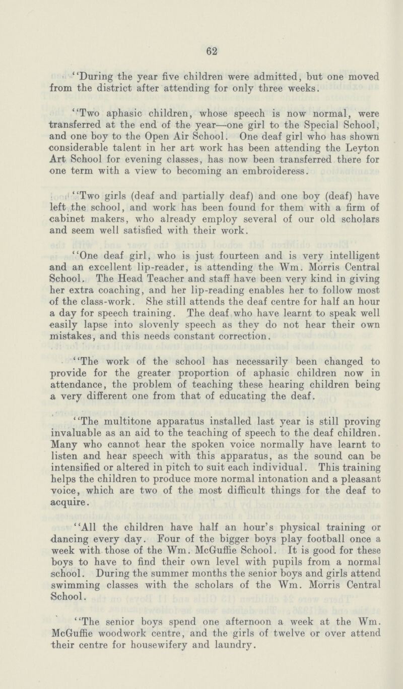 62 During the year five children were admitted, but one moved from the district after attending for only three weeks. Two aphasic children, whose speech is now normal, were transferred at the end of the year-—one girl to the Special School, and one boy to the Open Air School. One deaf girl who has shown considerable talent in her art work has been attending the Leyton Art School for evening classes, has now been transferred there for ■one term with a view to becoming an embroideress. Two girls (deaf and partially deaf) and one boy (deaf) have left,the school, and work has been found for them with a firm of cabinet makers, who already employ several of our old scholars and seem well satisfied with their work. One deaf girl, who is just fourteen and is very intelligent and an excellent lip-reader, is attending the Wm. Morris Central School, The Head Teacher and staff have been very kind in giving her extra coaching, and her lip-reading enables her to follow most of the class-work. She still attends the deaf centre for half an hour a day for speech training. The deaf who have learnt to speak well easily lapse into slovenly speech as they do not hear their own mistakes, and this needs constant correction. The work of the school has necessarily been changed to provide for the greater proportion of aphasic children now in attendance, the problem of teaching these hearing children being a very different one from that of educating the deaf. The multitone apparatus installed last year is still proving invaluable as an aid to the teaching of speech to the deaf children. Many who cannot hear the spoken voice normally have learnt to listen and hear speech with this apparatus, as the sound can be intensified or altered in pitch to suit each individual. This training helps the children to produce more normal intonation and a pleasant voice, which are two of the most difficult things for the deaf to acquire. All the children have half an hour's physical training or ■dancing every day. Four of the bigger boys play football once a week with those of the Wm. McGuffie School. It is good for these boys to have to find their own level with pupils from a normal school. During the summer months the senior boys and girls attend swimming classes with the scholars of the Wm. Morris Central School. The senior boys spend one afternoon a week at the Wm. McGuffie woodwork centre, and the girls of twelve or over attend their centre for housewifery and laundry.