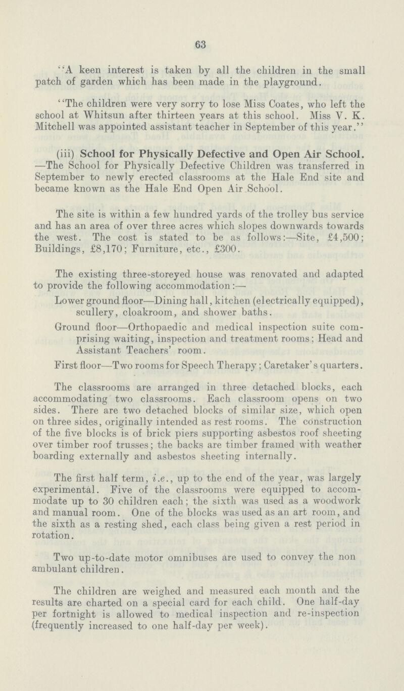 63 A keen interest is taken by all the children in the small patch of garden which has been made in the playground. The children were very sorry to lose Miss Coates, who left the school at Whitsun after thirteen years at this school. Miss V. K. Mitchell was appointed assistant teacher in September of this year. (iii) School for Physically Defective and Open Air School. —The School for Physically Defective Children was transferred in September to newly erected classrooms at the Hale End site and became known as the Hale End Open Air School. The site is within a few hundred yards of the trolley bus service and has an area of over three acres which slopes downwards towards the west. The cost is stated to be as follows:—Site, £4,500; Buildings, £8,170; Furniture, etc., £300. The existing three-storeyed house was renovated and adapted to provide the following accommodation:— Lower ground floor—Dining hall, kitchen (electrically equipped), scullery, cloakroom, and shower baths. Ground floor—Orthopaedic and medical inspection suite com prising waiting, inspection and treatment rooms; Head and Assistant Teachers' room. First floor—Two rooms for Speech Therapy; Caretaker's quarters. The classrooms are arranged in three detached blocks, each accommodating two classrooms. Each classroom opens on two sides. There are two detached blocks of similar size, which open on three sides, originally intended as rest rooms. The construction of the five blocks is of brick piers supporting asbestos roof sheeting over timber roof trusses; the backs are timber framed with weather boarding externally and asbestos sheeting internally. The first half term, i.e., up to the end of the year, was largely experimental. Five of the classrooms were equipped to accom modate up to 30 children each; the sixth was used as a woodwork and manual room. One of the blocks was used as an art room, and the sixth as a resting shed, each class being given a rest period in rotation. Two up-to-date motor omnibuses are used to convey the non ambulant children. The children are weighed and measured each month and the results are charted on a special card for each child. One half-day per fortnight is allowed to medical inspection and re-inspection (frequently increased to one half-day per week).