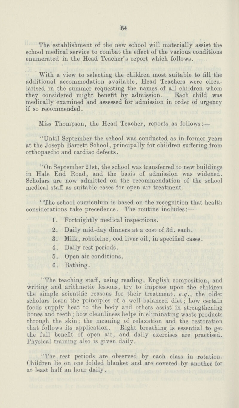 64 The establishment of the new school will materially assist the school medical service to combat the effect of the various conditions enumerated in the Head Teacher's report which follows. With a view to selecting the children most suitable to fill the additional accommodation available, Head Teachers were circu larised in the summer requesting the names of all children whom they considered might benefit by admission. Each child was medically examined and assessed for admission in order of urgency if so recommended. Miss Thompson, the Head Teacher, reports as follows:— Until September the school was conducted as in former years at the Joseph Barrett School, principally for children suffering from orthopaedic and cardiac defects. On September 21st, the school was transferred to new buildings in Hale End Road, and the basis of admission was widened. Scholars are now admitted on the recommendation of the school medical staff as suitable cases for open air treatment. The school curriculum is based on the recognition that health considerations take precedence. The routine includes:— 1. Fortnightly medical inspections. 2. Daily mid-day dinners at a cost of 3d. each. 3. Milk, roboleine, cod liver oil, in specified cases. 4. Daily rest periods. 5. Open air conditions. 6. Bathing. The teaching staff, using reading, English composition, and writing and arithmetic lessons, try to impress upon the children the simple scientific reasons for their treatment, e.g., the older scholars learn the principles of a well-balanced diet; how certain foods supply heat to the body and others assist in strengthening bones and teeth ; how cleanliness helps in eliminating waste products through the skin; the meaning of relaxation and the restoration that follows its application. Bight breathing is essential to get the full benefit of open air, and daily exercises are practised. Physical training also is given daily. The rest periods are observed by each class in rotation. Children lie on one folded blanket and are covered by another for at least half an hour daily.