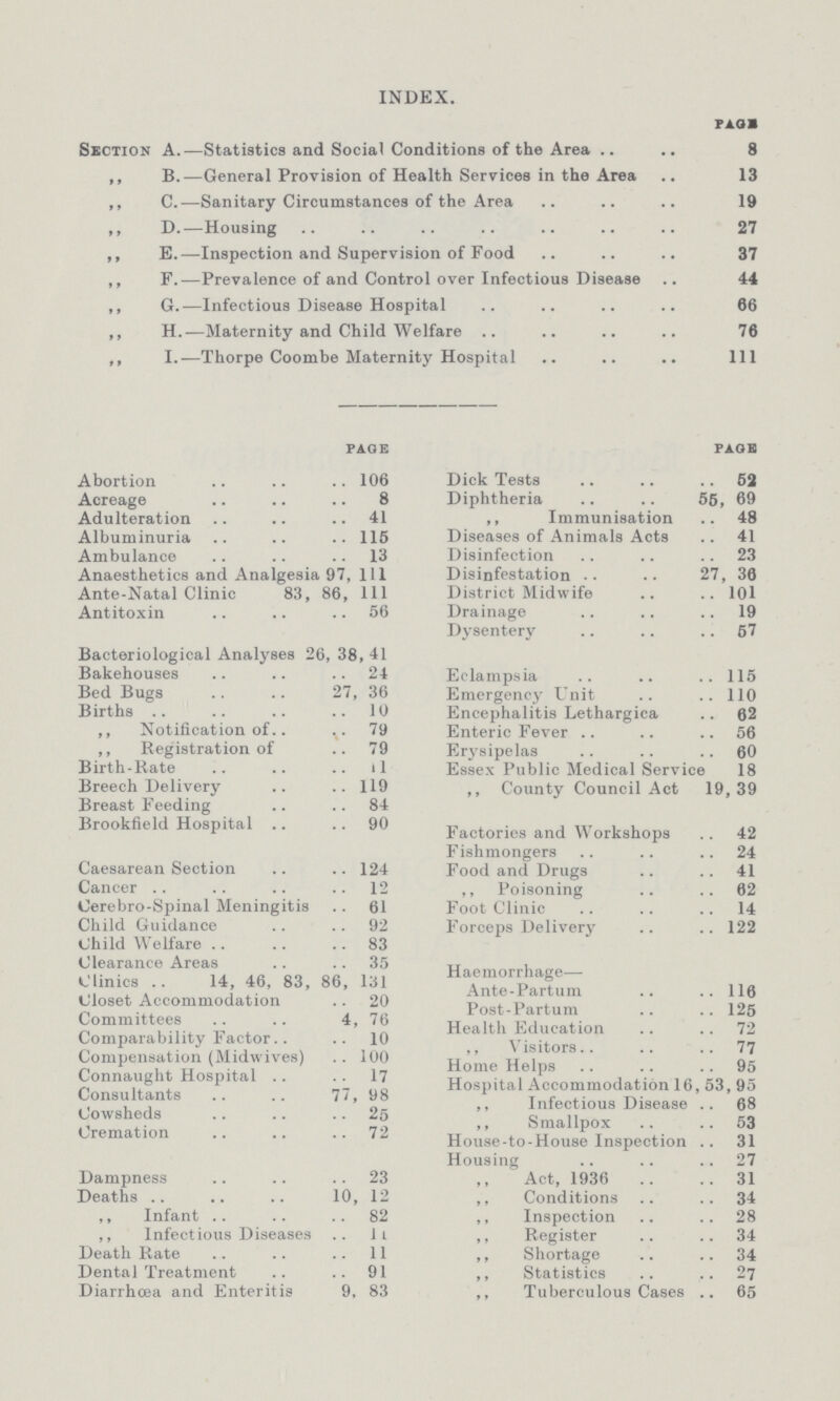 INDEX. PAGE Section A.—Statistics and Social Conditions of the Area 8 ,, B.—General Provision of Health Services in the Area 13 ,, C.—Sanitary Circumstances of the Area 19 ,, D.—Housing 27 ,, E.—Inspection and Supervision of Food 37 ,, F.—Prevalence of and Control over Infectious Disease 44 ,, G.—Infectious Disease Hospital 66 ,, H.—Maternity and Child Welfare 76 ,, I.—Thorpe Coombe Maternity Hospital 11l PAGE Abortion 106 Acreage 8 Adulteration 41 Albuminuria 115 Ambulance 13 Anaesthetics and Analgesia 97, 111 Ante-Natal Clinic 83, 86, 111 Antitoxin 56 Bacteriological Analyses 26, 38, 41 Bakehouses 24 Bed Bugs 27, 36 Births 10 ,, Notification of 79 ,, Registration of 79 Birth-Rate 1l Breech Delivery 119 Breast Feeding 84 Brookfield Hospital 90 Caesarean Section 124 Cancer . . 12 Cerebro-Spinal Meningitis 61 Child Guidance 92 Child Welfare 83 Clearance Areas 35 Clinics 14, 46, 83, 86, 131 Closet Accommodation 20 Committees 4, 76 Comparability Factor 10 Compensation (Midwives) 100 Connaught Hospital 17 Consultants 77, 98 Cowsheds 25 Cremation 72 Dampness 23 Deaths 10, 12 ,, Infant 82 ,, Infectious Diseases 11 Death Rate 11 Dental Treatment 91 Diarrhoea and Enteritis 9, 83 page Dick Tests 62 Diphtheria 56, 69 ,, Immunisation 48 Diseases of Animals Acts 41 Disinfection 23 Disinfestation . . 27, 36 District Midwife 101 Drainage 19 Dysentery 57 Eclampsia 115 Emergency Unit 110 Encephalitis Lethargica 62 Enteric Fever 56 Erysipelas 60 Essex Public Medical Service 18 ,, County Council Act 19,39 Factories and Workshops 42 Fishmongers 24 Food and Drugs 41 ,, Poisoning 62 Foot Clinic 14 Forceps Delivery 122 Haemorrhage— Ante-Partum 116 Post-Partum 125 Health Education 72 ,, Visitors 77 Home Helps 95 Hospital Accommodation 16, 53, 95 ,, Infectious Disease 68 ,, Smallpox 53 House-to-House Inspection 31 Housing 27 Act, 1936 31 ,, Conditions 34 ,, Inspection 28 ,, Register 34 ,, Shortage 34 ,, Statistics 27 ,, Tuberculous Cases 65