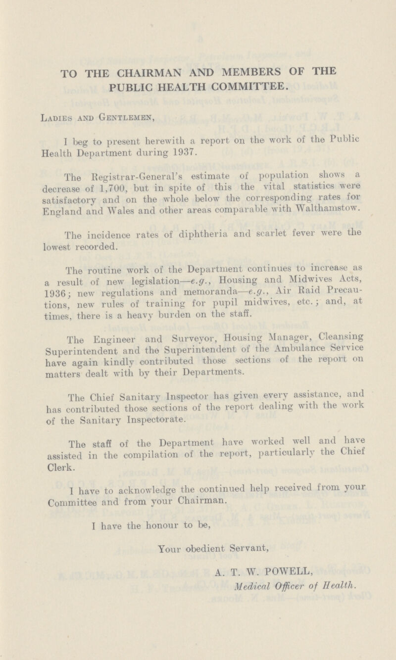 TO THE CHAIRMAN AND MEMBERS OF THE PUBLIC HEALTH COMMITTEE. Ladies and Gentlemen, I beg to present herewith a report on the work of the Public Health Department during 1937. The Registrar-General's estimate of population shows a decrease of 1,700, but in spite of this the vital statistics were satisfactory and on the whole below the corresponding rates for England and Wales and other areas comparable with Walthamstow. The incidence rates of diphtheria and scarlet fever were the lowest recorded. The routine work of the Department continues to increase as a result of new legislation—e.g., Housing and Midwives Acts, 1936; new regulations and memoranda—e.g., Air Raid Precau tions, new rules of training for pupil midwives, etc.; and, at times, there is a heavy burden on the staff. The Engineer and Surveyor, Housing Manager, Cleansing Superintendent and the Superintendent of the Ambulance Service have again kindly contributed those sections of the report on matters dealt with by their Departments. The Chief Sanitary Inspector has given every assistance, and has contributed those sections of the report dealing with the work of the Sanitary Inspectorate. The staff of the Department have worked well and have assisted in the compilation of the report, particularly the Chief Clerk. I have to acknowledge the continued help received from your Committee and from your Chairman. I have the honour to be, Your obedient Servant, A. T. W. POWELL, Medical Officer of Health.