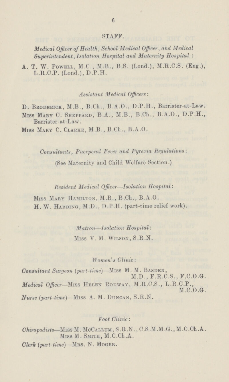 6 STAFF. Medical Officer of Health, School Medical Officer, and Medical Superintendent, Isolation Hospital and Maternity Hospital: A. T. W. Powell, M.C., M.B., B.S. (Lond.), M.R.C.S. (Eng.), L.R.C.P. (Lond.), D.P.H. Assistant Medical Officers: D. Broderick, M.B., B.Ch., B.A.O., D.P.H., Barrister-at-Law. Miss Mary C. Sheppard, B.A., M.B., B.Ch., B.A.O., D.P.H., Barrister-at-Law. Miss Mary C. Clarke, M.B., B.Ch., B.A.O. Consultants, Puerperal Fever and Pyrexia Regulations: (See Maternity and Child Welfare Section.) Resident Medical Officer—Isolation Hospital: Miss Mary Hamilton, M.B., B.Ch., B.A.O. H. W. Harding, M.D., D.P.H. (part-time relief work). Matron—Isolation Hospital: Miss V. M. Wilson, S.R.N. Women's Clinic: Consultant Surgeon (part-time)—Miss M. M. Basden, M.D., F.R.C.S., F.C.O.G. Medical Officer—Miss Helen Rodway, M.R.C.S., L.R.C.P., M.C.O.G. Nurse (part-time)—Miss A. M. Duncan, S.R.N. Foot Clinic: Chiropodists—Miss M. McCallum, S.R.N., C.S.M.M.G., M.C.Ch.A. Miss M. Smith, M.C.Ch.A. Clerk (part-time)—Mrs. N. Moger.