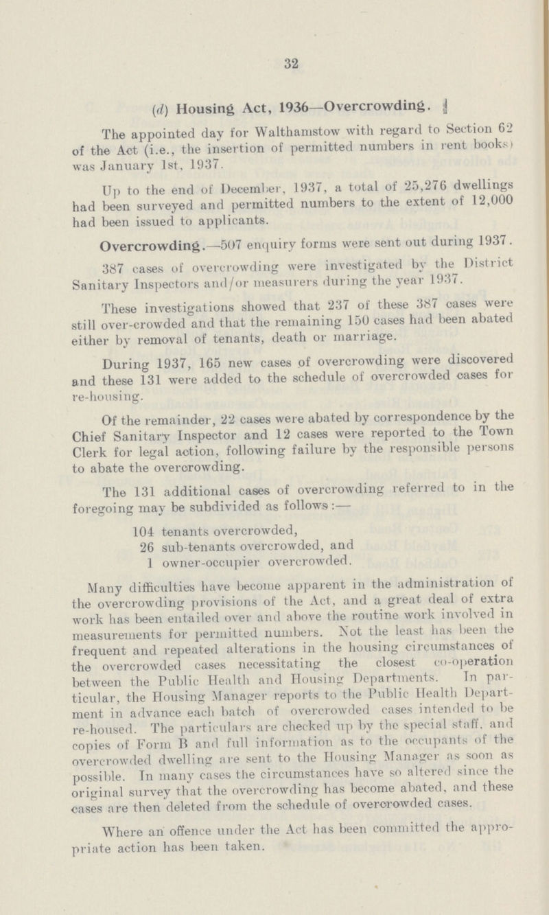 32 (d) Housing Act, 1936—Overcrowding. The appointed day for Walthamstow with regard to Section 62 of the Act (i.e., the insertion of permitted numbers in rent books) was January 1st, 1937. Up to the end of December, 1937, a total of 25,276 dwellings had been surveyed and permitted numbers to the extent of 12,000 had been issued to applicants. Overcrowding.—507 enquiry forms were sent out during 1937. 387 cases of overcrowding were investigated by the District Sanitary Inspectors and/or measurers during the year 1937. These investigations showed that 237 of these 387 oases were still over-crowded and that the remaining 150 cases had been abated either by removal of tenants, death or marriage. During 1937, 165 new cases of overcrowding were discovered and these 131 were added to the schedule of overcrowded oases for re-housing. Of the remainder, 22 cases were abated by correspondence by the Chief Sanitary Inspector and 12 cases were reported to the Town Clerk for legal action, following failure by the responsible persons to abate the overcrowding. The 131 additional cases of overcrowding referred to in the foregoing may be subdivided as followsi:— 104 tenants overcrowded, 26 sub-tenants overcrowded, and 1 owner-occupier overcrowded. Many difficulties have become apparent in the administration of the overcrowding provisions of the Act, and a great deal of extra work has been entailed over and above the routine work involved in measurements for permitted numbers. Not the least has been the frequent and repeated alterations in the housing circumstances of the overcrowded cases necessitating the closest co-operation between the Public Health and Housing Departments. In par ticular, the Housing Manager reports to the Public Health Depart ment in advance each batch of overcrowded cases intended to be re-housed. The particulars are checked up by the special staff, and copies of Form B and full information as to the occupants of the overcrowded dwelling are sent to the Housing Manager as soon as possible. In many cases the circumstances have so altered since the original survey that the overcrowding has become abated, and these cases are then deleted from the schedule of overcrowded cases. Where an offence under the Act has been committed the appro priate action has been taken.