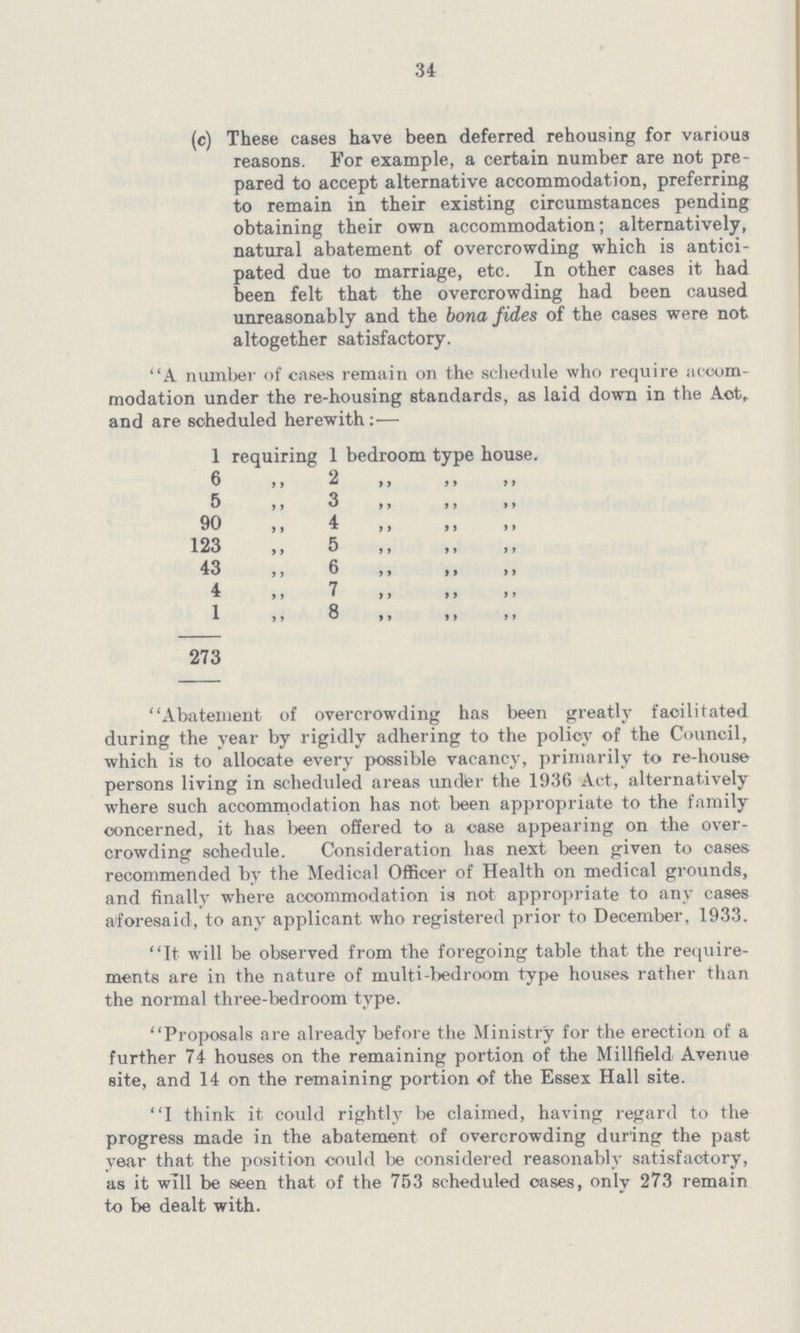 34 (c) These cases have been deferred rehousing for various reasons. For example, a certain number are not pre pared to accept alternative accommodation, preferring to remain in their existing circumstances pending obtaining their own accommodation; alternatively, natural abatement of overcrowding which is antici pated due to marriage, etc. In other cases it had been felt that the overcrowding had been caused unreasonably and the bona fides of the cases were not altogether satisfactory. A number of cases remain on the schedule who require acoom modation under the re-housing standards, as laid down in the Act, and are scheduled herewith: — 1 requiring 1 bedroom type house. 6 ,, 2 ,, ,, ,, 5 ,, 3 ,, ,, ,, 90 ,, 4 ,, ,, ,, 123 ,, 5 ,, ,, ,, 43 ,, 6 ,, ,, ,, 4 7 ,, ,, ,, ,, 1,, 8 ,, ,, ,, Abatement of overcrowding has been greatly facilitated during the year by rigidly adhering to the policy of the Council, which is to allocate every possible vacancy, primarily to re-house persons living in scheduled areas under the 1936 Act, alternatively where such accommodation has not been appropriate to the family concerned, it has been offered to a case appearing on the over crowding schedule. Consideration has next been given to cases recommended by the Medical Officer of Health on medical grounds, and finally where accommodation is not appropriate to any cases aforesaid, to any applicant who registered prior to December, 1933. It will be observed from the foregoing table that the require ments are in the nature of multi-bedroom type houses rather than the normal three-bedroom type. Proposals are already before the Ministry for the erection of a further 74 houses on the remaining portion of the Millfield Avenue site, and 14 on the remaining portion of the Essex Hall site. I think it could rightly be claimed, having regard to the progress made in the abatement of overcrowding during the past year that the position could be considered reasonably satisfactory, as it will be seen that of the 753 scheduled oases, only 273 remain to be dealt with.