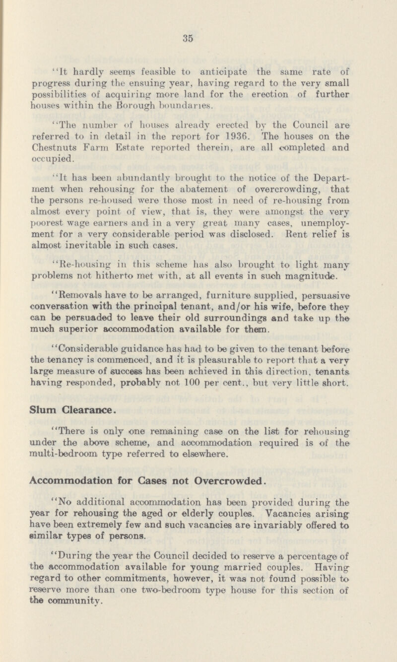 35 It hardly seems feasible to anticipate the same rate of progress during the ensuing year, having regard to the very small possibilities of acquiring more land for the erection of further houses within the Borough boundaries. The number of houses already erected by the Council are referred to in detail in the report for 1936. The houses on the Chestnuts Farm Estate reported therein, are all completed and occupied. It has been abundantly brought to the notice of the Depart ment when rehousing for the abatement of overcrowding, that the persons re-housed were those most in need of re-housing from almost every point of view, that is, they were amongst the very poorest wage earners and in a very great many cases, unemploy ment for a very considerable period was disclosed. Rent relief is almost inevitable in such cases. Re-housing in this scheme has also brought to light many problems not hitherto met with, at all events in such magnitude. Removals have to be arranged, furniture supplied, persuasive conversation with the principal tenant, and/or his wife, before they can be persuaded to leave their old surroundings and take up the much superior accommodation available for theim. Considerable guidance has had to be given to the tenant before the tenancy is commenced, and it is pleasurable to report that a very large measure of success has been achieved in this direction, tenants having responded, probably not 100 per cent., but very little short. Slum Clearance. There is only one remaining case on the list for rehousing under the above scheme, and accommodation required is of the multi-bedroom type referred to elsewhere. Accommodation for Cases not Overcrowded. No additional accommodation has been provided during the year for rehousing the aged or elderly couples. Vacancies arising have been extremely few and such vacancies are invariably offered to similar types of persons. During the year the Council decided to reserve a percentage of the accommodation available for young married couples. Having regard to other commitments, however, it was not found possible to reserve more than one two-bedroom type house for this section of the community.