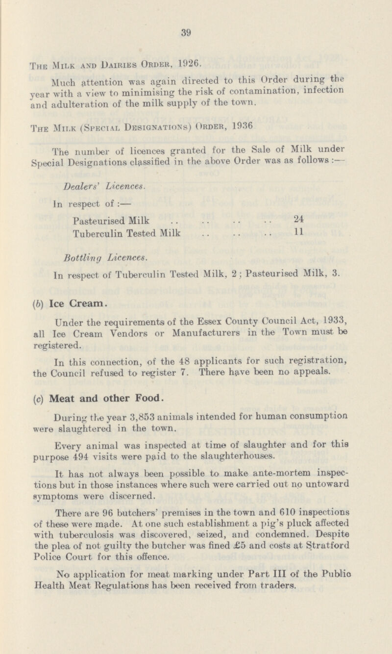 39 The Milk and Dairies Order, 1926. Much attention was again directed to this Order during the year with a view to minimising the risk of contamination, infection and adulteration of the milk supply of the town. The Milk (Special Designations) Order, 1936 The number of licences granted for the Sale of Milk under Special Designations classified in the above Order was as follows :— Dealers' Licences. In respect of:— Pasteurised Milk 24 Tuberculin Tested Milk 11 Bottling Licences. In respect of Tuberculin Tested Milk, 2; Pasteurised Milk, 3. (6) Ice Cream. Under the requirements of the Essex County Council Act, 1933, all Ice Cream Vendors or Manufacturers in the Town must be registered. In this connection, of the 48 applicants for such registration, the Council refused to register 7. There have been no appeals. (c) Meat and other Food. During the year 3,853 animals intended for human consumption were slaughtered in the town. Every animal was inspected at time of slaughter and for this purpose 494 visits were paid to the slaughterhouses. It has not always been possible to make ante-mortem inspec tions but in those instances where such were carried out no untoward symptoms were discerned. There are 96 butchers' premises in the town and 610 inspections of these were made. At one such establishment a pig's pluck affected with tuberculosis was discovered, seized, and condemned. Despite the plea of not guilty the butcher was fined £5 and costs at Stratford Police Court for this offence. No application for meat marking under Part III of the Public Health Meat Regulations has been received from traders.