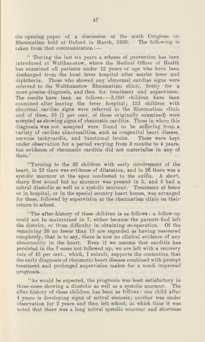 47 the opening paper of a discussion at the sixth Congress on Rheumatism held at Oxford in March, 1938 The following is taken from that communication:—  'During the last six years a scheme of prevention has been introduced at Walthamstow, where the Medical Officer of Health has examined all patients under 15 years of age who have been discharged from the local fever hospital after scarlet fever and diphtheria Those who showed any abnormal cardiac signs were referred to the Walthamstow Rheumatism clinic, firstly for a more precise diagnosis, and then for treatment and supervision The results have been as follows:—3,050 children have been examined after leaving the fever hospital; 153 children with abnormal cardiac signs were referred to the Rheumatism clinic and of these, 33 (1 per cent, of those originally examinedl) were accepted as showing signs of rheumatic carditis Those in whom this diagnosis was not accepted were found to be suffering from a variety of cardiao abnormalities, such as congenital heart disease, nervous tachycardia, and functional bruits These were kept under observation for a period varying from 3 months to 4 years, but evidence of rheumatic carditis did not materialise in any of them' Turning to the 38 children with early involvement of the heart, in 22 there was evidence of dilatation, and in 26 there was a systolic murmur at the apex conducted to the axilla A short, sharp first sound but no murmur was present in 5, and 5 had a mitral diastolic as well as a systolic murmur Treatment at home or in hospital, or in the special country heart homes, was arranged for these, followed by supervision at the rheumatism clinic on their return to school The after-history of these children is as follows : a follow-up could not be maintained in 7, either because the parents had left the district, or from difficulty in obtaining oo-operation Of the remaining 26 no fewer than 15 are regarded as having recovered completely, that is to say, there is now no clinical evidence of any abnormality in the heart Even if we assume that carditis has persisted in the 7 cases not followed up, we are left with a recovery rate of 45 per cent, which, I submit, supports the contention that the early diagnosis of rheumatic heart disease combined with prompt treatment and prolonged supervision makes for a much improved prognosis As would be expected, the prognosis was least satisfactory in those cases showing a diastolic as well as a systolic murmur The after-history of these children has been as follows : one child after 4 years is developing signs oif mitral stenosis; another was under observation for 2 years and then left school, at which time it was noted that there was a long mitral systolic murmur and shortness