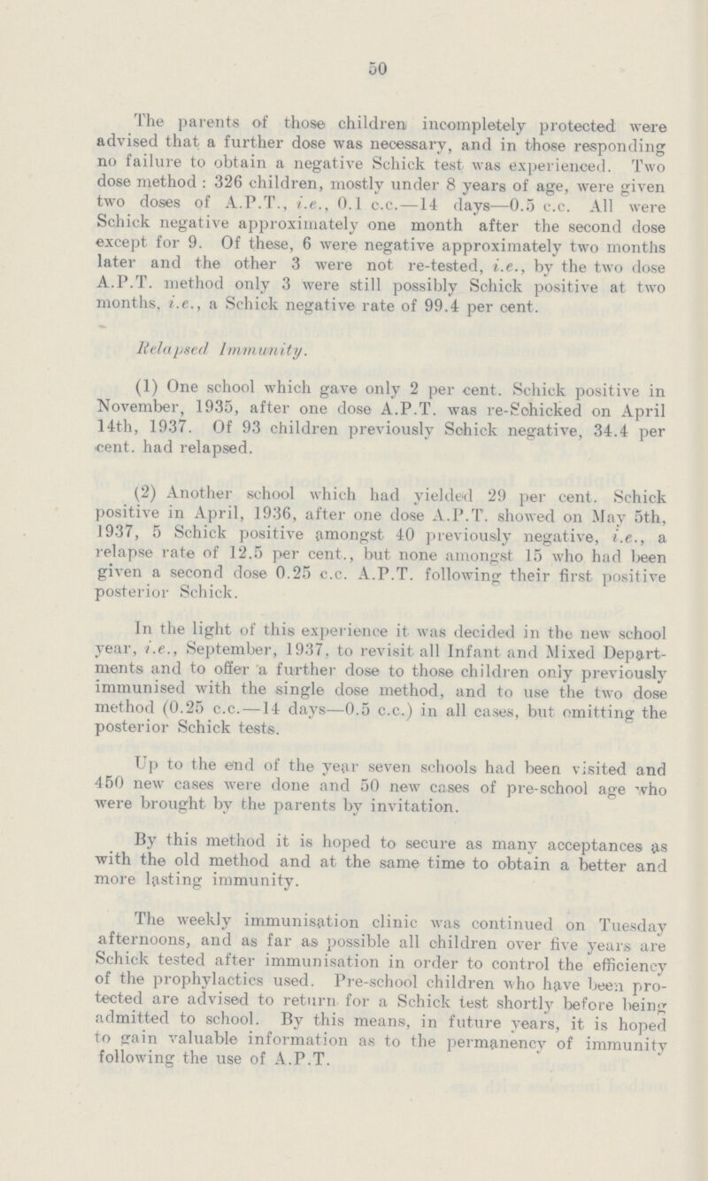 50 The parents of those children incompletely protected were advised that a further dose was necessary, and in those responding no failure to obtain a negative Schick test was experienced Two dose method : 326 children, mostly under 8 years of age, were given two doses of APT, ie, 01 cc—14 days—05 cc All were Schick negative approximately one month after the second dose except for 9 Of these, 6 were negative approximately two months later and the other 3 were not re-tested, ie, by the two dose APT method only 3 were still possibly Schick positive at two months, ie, a Schick negative rate of 994 per cent Relapsed Immunity (1) One school which gave only 2 per cent Schick positive in November, 1935, after one dose APT was re-Sohicked on April 14th, 1937 Of 93 children previously Schick negative, 344 per •cent, had relapsed (2) Another school which had yielded 29 per cent Schick positive in April, 1936, after one dose APT showed on May 5th, 1937, 5 Schick positive amongst 40 previously negative, ie, a relapse rate of 125 per cent, but none amongst 15 who had Ijeen given a second dose 025 cc APT following their first positive posterior Schick In the light of this experience it was decided in the new school year, ie, September, 1937 to revisit all Infant and Mixed Depart ments and to offer a further dose to those children only previously immunised with the single dose method, and to use the two dose method (025 cc—14 days—05 cc) in all cases, but omitting the posterior Schick tests Up to the end of the year seven schools had been visited and 450 new cases were done and 50 new cases of pre-school age who were brought by the parents by invitation By this method it is hoped to secure as many acceptances as with the old method and at the same time to obtain a better and more lasting immunity The weekly immunisation clinic was continued on Tuesday afternoons, and as far as possible all children over five years are Schick tested after immunisation in order to control the efficiency of the prophylactics used Pre-school children who have been pro tected are advised to return for a Schick test shortly before being admitted to school By this means, in future years, it is hoped to gain valuable information as to the permanency of immunity following the use of APT