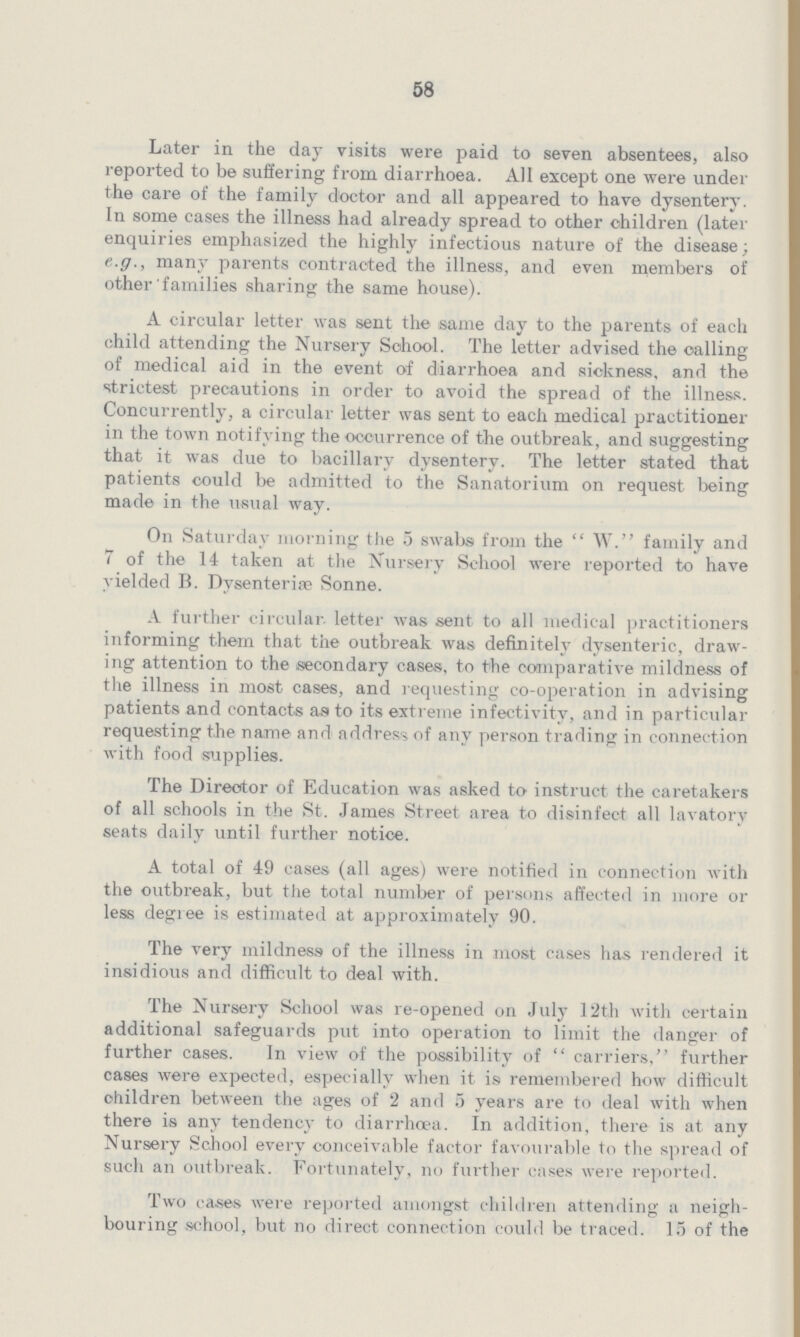 58 Later in the day visits were paid to seven absentees, also reported to be suffering from diarrhoea All except one were under the care of the family doctor and all appeared to have dysentery In some cases the illness had already spread to other children (later enquiries emphasized the highly infectious nature of the disease; eg, mam^ parents contracted the illness, and even members of other families sharing the same house) A circular letter was sent the same day to the parents of each child attending the Nursery School The letter advised the calling of medical aid in the event of diarrhoea and sickness, and the strictest precautions in order to avoid the spread of the illness Concurrently, a circular letter was sent to each medical practitioner in the town notifying the occurrence of the outbreak, and suggesting that it was due to bacillary dysentery The letter stated that patients could be admitted to the Sanatorium on request being made in the usual way On Saturday morning the 5 swabs from the W family and 7 of the 14 taken at the Nursery School were reported to have yielded B Dysenteric Sonne A further circular, letter was sent to all medical practitioners informing them that the outbreak was definitely dysenteric, draw ing attention to the secondary cases, to the comparative mildness of the illness in most cases, and requesting co-operation in advising patients and contacts as to its extreme infectivity, and in particular requesting the name and address of any person trading in connection with food supplies The Director of Education was asked to instruct the caretakers of all schools in the St James Street area to disinfect all lavatory seats daily until further notice A total of 49 cases (all ages) were notified in connection with the outbreak, but the total number of persons affected in more or less degree is estimated at approximately 90 The very mildness of the illness in most cases has rendered it insidious and difficult to deal with The Nursery School was re-opened on July 12th with certain additional safeguards put into operation to limit the danger of further cases In view of the possibility of carriers, further cases were expected, especially when it is remembered how difficult children between the ages of 2 and 5 years are to deal with when there is any tendency to diarrhoea In addition, there is at any Nursery School every conceivable factor favourable to the spread of such an outbreak Fortunately, no further cases were reported Two cases were reported amongst children attending a neigh bouring school, but no direct connection could be traced 15 of the