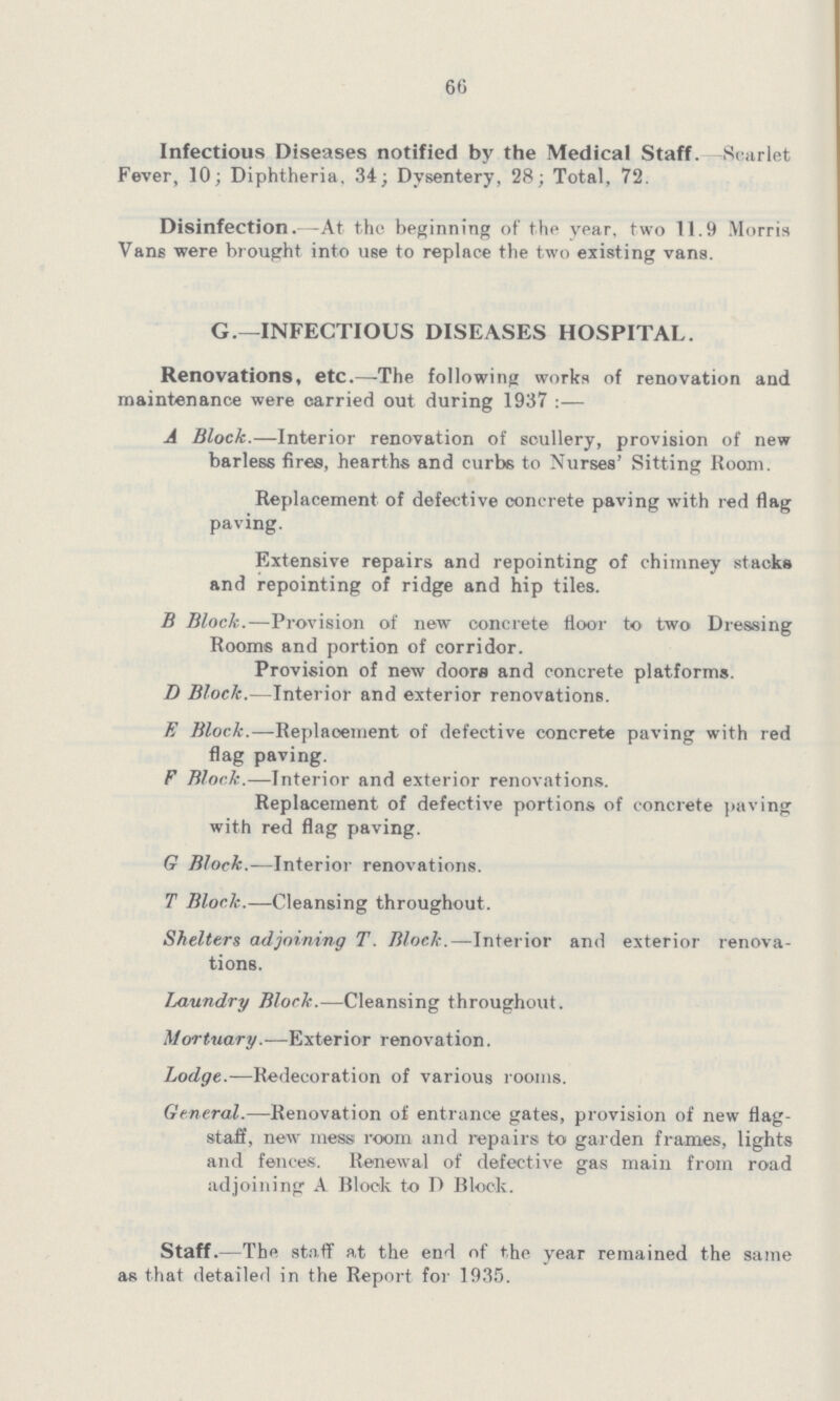 66 Infectious Diseases notified by the Medical Staff Scarlet Fever, 10; Diphtheria 34; Dysentery, 28; Total, 72 Disinfection—At the beginning of the year, two 119 Morris Vans were brought into use to replace the two existing vans G—INFECTIOUS DISEASES HOSPITAL Renovations, etc—The following works of renovation and maintenance were carried out during 1937 :— A Block—Interior renovation of scullery, provision of new barless fires, hearths and curbs to Nurses' Sitting Room Replacement of defective concrete paving with red flag paving Extensive repairs and repointing of chimney stacks and repointing of ridge and hip tiles B Block—Provision of new concrete floor to two Dressing Rooms and portion of corridor Provision of new doors and concrete platforms D Block—Interior and exterior renovations E Block—Replacement of defective concrete paving with red flag paving F Block—Interior and exterior renovations Replacement of defective portions of concrete paving with red flag paving G Block—Interior renovations T Block—Cleansing throughout Shelters adjoining T Block—Interior and exterior renova tions I^aundry Block—Cleansing throughout Mortuary—Exterior renovation Lodge-—R«decoration of various rooms General—Renovation of entrance gates, provision of new flag staff, new mess room and repairs to garden frames, lights and fences Renewal of defective gas main from road adjoining A Block to D Block Staff—The staff at the end of the year remained the same as that detailed in the Report for 1935