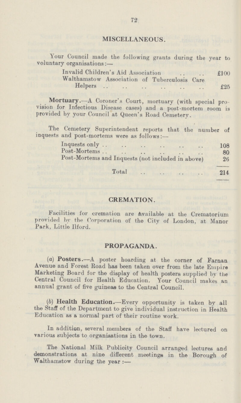 72 MISCELLANEOUS. Your Council made the following grants during the year to voluntary organisations:— Invalid Children's Aid Association £100 Walthamstow Association of Tuberculosis Care Helpers £25 Mortuary.— A Coroner's Court, mortuary (with special pro vision for Infectious Disease cases) and a post-mortem room is provided by your Council at Queen's Road Cemetery. The Cemetery Superintendent reports that the number of inquests and post-mortems were as follows:— Inquests only 108 Post-Mortem 80 Post-Mortems and Inquests (not included in above) 26 Total 214 CREMATION. Facilities for cremation are Available at the Crematorium provided by the Corporation of the City of London, at Manor Park, Little Ilford. PROPAGANDA. (a) Posters.—A poster hoarding at the corner of Farnan Avenue and Forest Road has been taken over from the late Empire Marketing Board for the display of health posters supplied by the Central Council for Health Education. Your Council makes an annual grant of five guineas to the Central Council. (b) Health Education.—Every opportunity is taken by all the Staff of the Department to give individual instruction in Health Education as a normal part of their routine work. In addition, several members of the Staff have lectured on various subjects to organisations in the town. The National Milk Publicity Council arranged lectures and demonstrations at nine different meetings in the Borough of Walthamstow during the year:—