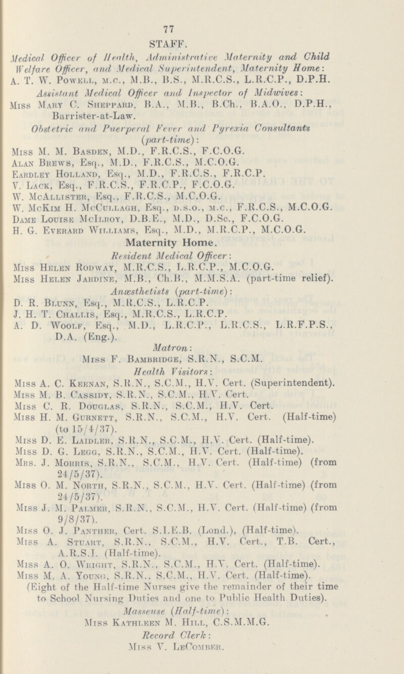 77 STAFF. Medical Officer of Health, Administrative Maternity and Child Welfare Officer, and Medical Superintendent, Maternity Home : A. T. W. Powell, m.c., M.B., B.S., M.R.C.S., L.R.C.P., D.P.H. Assistant Medical Officer and Inspector of Midwives: Miss Mart C. Sheppard, B.A., M.B., B.Ch., B.A.O., D.P.H., Barrister-at-Law. Obstetric and Puerperal Fever and, Pyrexia Consultants (part-time): Miss M. M. Basden, M.D., F.R.C.S., F.C.O.G. Alan Brews, Esq., M.D., F.R.C.S., M.C.O.G. Bardlet Holland, Esq., M.D., F.R.C.S., F.R.C.P. V. Lack, Esq., F.R.C.S., F.R.C.P., F.C.O.G. W. McAllister, Esq., F.R.C.S., M.C.O.G. W. McKim H. McCullagh, Esq., d.s.o., m.c., F.R.C.S., M.C.O.G. Dame Louise McIlroy, D.B.E., M.D., D.S., F.C.O.G. H. G. Everard Williams, Esq., M.D., M.R.C.P., M.C.O.G. Maternity Home. Resident Medical Officer: Miss Helen Rodwat, M.R.C.S., L.R.C.P., M.C.O.G. Miss Helen Jardine, M.B., Ch.B., M.M.S.A. (part-time relief). Ansesthetists (part-time): D. R. Blunn, Esq., M.R.C.S., L.R.C.P. J. H. T. Challis, Esq., M.R.C.S., L.R.C.P. A. D. Woolf, Esq., M.D., L.R.C.P., L.R.C.S., L.R.F.P.S., D.A. (Eng.). Matron: Miss F. Bambridge, S.R.N., S.C.M. Health Visitors: Miss A. C. Keenan, S.R.N., S.C.M., H.V. Cert. (Superintendent). Miss M. B. C'assidy, S.R.N., S.C.M., H.V. Cert. Miss C. R. Douglas, S.R.N., S.C.M., H.V. Cert. Miss H. M. Gurnett, S.R.N., S.C'.M., H.V. Cert. (Half-time) (to 15/4/37). Miss D. E. Laidler, S.R.Nr» S.C.M., H.V. Cert. (Half-time). Miss D. G. Legg, S.R.N., S.C'.M., H.V. Cert. (Half-time). Mrs. J. Morris, S.R.N., S.C.M., H.V. Cert. (Half-time) (from 24/5/37). Miss O. M. North, S.R.N., S.C.M., H.V. Cert. (Half-time) (from 24/5/37). Miss J. M. Palmeb, S.R.N., S.C.M., H.V. Cert. (Half-time) (from 9/8/37). Miss O. J. Panther, Cert. S.I.E.B. (Lond.), (Half-time). Miss A. Stuart, S.R.N., S.C.M., H.V. Cert., T.B. Ctert., A.R.S.I. (Half-time). Miss A. O. Wright, S.R.N., S.C'.M., H.V. Cert. (Half-time). Miss M. A. Young, S.R.N. S.C.M., H.V. Cert. (Half-time). (Eight of the Half-time Nurses give the remainder of their time to School Nursing Duties and one to Public Health Duties). Masseuse (Half-time): Miss Kathleen M. Hill, C.S.M.M.G. Record Clerk : Miss V. LeComber.