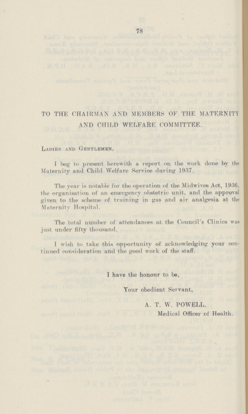 78 TO THE CHAIRMAN AND MEMBERS OF THE MATERNITY AND CHILD WELFARE COMMITTEE. Ladies and Gentlemen, I beg to present herewith a report on the work done by the Maternity and Child Welfare Service during 1937. The year is notable for the operation of the Midwives Act, 1936, the organisation of an emergency obstetric unit, and the approval given to the scheme of training in gas and air analgesia at the Maternity Hospital. The total number of attendances at. the Council's Clinics was just under fifty thousand. I wish to take this opportunity of acknowledging your con tinued consideration and the good work of the staff. I have the honour to be, Your obedient Servant, A. T. W. POWELL, Medical Officer of Health.