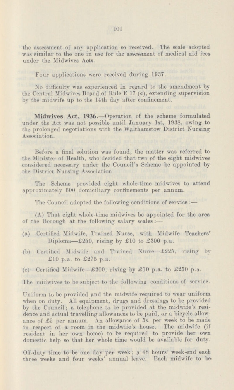 101 the assessment of any application so received. The scale adopted was similar to the one in use for the assessment of medical aid fees under the Midwives Acts. Four applications were received during 1937. No difficulty was experienced in regard to the amendment by the Central Midwives Board of Rule E 17 (a), extending supervision by the midwife up to the 14th day after confinement. Midwives Act, 1936.—Operation of the scheme formulated under the Act was not. possible until January 1st., 1938, owing to the prolonged negotiations with the Walthamstow District Nursing Association. Before a final solution was found, the matter was referred to the Minister of Health, who decided that two of the eight midwives considered neoessary under the Council's Scheme be appointed by the District Nursing Association. The Scheme provided eight whole-time midwives to attend approximately 600 domiciliary confinements per annum. The Council adopted the following conditions of service:— (A) That eight whole-time midwives be appointed for the area of the Borough at the following salary scales:— (a) Certified Midwife, Trained Nurse, with Midwife Teachers' Diploma—£250, rising by £10 to £300 p.a. (b) Certified Midwife and Trained Nurse—£225, rising by £10 p.a. to £275 p.a. (c) Certified Midwife—£200, rising by £10 p.a. to £250 p.a. The midwives to be subject to the following conditions of service.. Uniform to be provided and the midwife required to wear uniform when on duty. All equipment, drugs and dressings to be provided by the Council; a telephone to be provided at the midwife's resi dence and actual travelling allowances to be paid, or a bicycle allow ance of £5 per annum. An allowance of 5s. per week to be made in respect of a room in the midwife's house. The midwife (if resident in her own home) to be required to provide her own domestic help so that her whole time would be available for duty. Off-duty time to be one day per week; a 48 hours' week-end each three weeks and four weeks' annual leave. Each midwife to be