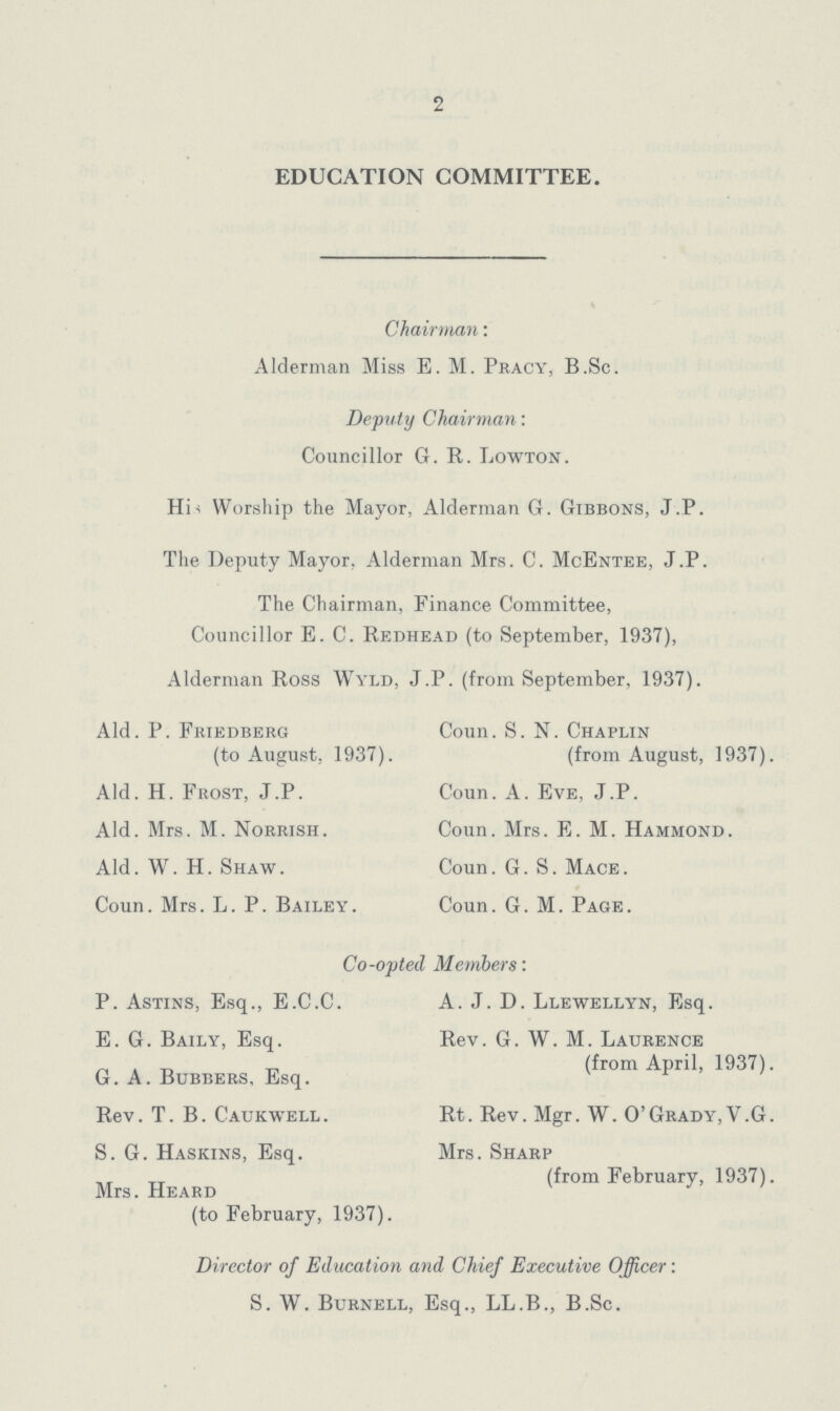 2 EDUCATION COMMITTEE. Chairman: Alderman Miss E. M. Pracy, B.Sc. Deputy Chairman: Councillor G. R. Lowton. His Worship the Mayor, Alderman G. Gibbons, J.P. The Deputy Mayor, Alderman Mrs. C. McEntee, J.P. The Chairman, Finance Committee, Councillor E. C. Redhead (to September, 1937), Alderman Ross Wyld, J.P. (from September, 1937). Aid. P. Friedberg (to August, 1937). Aid. H. Frost, J.P. Aid. Mrs. M. Norrish. Aid. W. H. Shaw. Coun. Mrs. L. P. Bailey. Coun. S.N. Chaplin (from August, 1937). Coun. A. Eve, J.P. Coun. Mrs. E. M. Hammond. Coun. G. S.Mace. Coun. G. M. Page. Co-opted Members: P. Astins, Esq., E.C.C. E.G. Baily, Esq. G. A. Bubbers, Esq. Rev. T. B. Caukwell. S. G. Haskins, Esq. Mrs. Heard (to February, 1937). A. J. D. Llewellyn, Esq. Rev. G. W. M. Laurence (from April, 1937). Rt. Rev. Mgr. W. o'Grady, V.G. Mrs. Sharp (from February, 1937). Director of Education and Chief Executive Officer: S. W. Burnell, Esq., LL.B., B.Sc.
